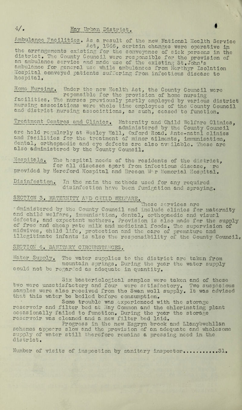 AmbulancG Facilltios, As a result of the nev»/ National Health Service Act, 1946, certain chan^r^es wore operative In the arrangements existing for the convovance of sick persons In the district# The County Council were responsible for the provision of an ambulance service and made use of the existing St.John's ambulance for general use while ambulances from Merthyr Isolation ■iospital conveyed patients suffering from infectious disease to hospital. Homo Nursing. Under the new Health Act, the County Council were i^cponsiblc for the provision of home nursing facilities, Tiie nurses previously partly employed by various district nursing associations were whole time employees of the County Council and district nursing associations, as such, ceased to function. Treatment Centres and Clinics. Maternity and Child V/clfarc Clinics, administered by the County Council are held regularly at Y/eslcy Hall, Oxford Road. Ante-natal clinics and facilities for the treatment of minor ailments, immunisation, dental, orthopaedic and eye defects arc also avr. liable. These arc also administered by the County Council, Hospitals, The hospital needs of for all diseases apar provided by Hereford Hospital and the residents of the district t from infectious disease, ' re Brecon W' r Memorial Hospital, Pis infection. In the main the methods used for any required disinfection have been fum.igation and spraying. SECTION 5, MTERNITY AMD CHILD WEIHARE. These services are ' dministcred by the County Council and include clinics for maternity and child welfare, iimnunisation, dental, orthopaedic and visual defects, and expectant mothers. Provision is also made for the supply of free and cheap rate milk and medicinal foods. The supervision of mldv/ivGS, child life,'protect ion and the care of prematiiro and illegitimate infants is also the responsibility of the County Council SECTION 4. sanitary CIRCUMSTANCES, V'/ator Supply, The water supplies to the district are taken from mountaj.li springs. During the year the water supply could not be regarded as adequate in quantity. Six bacteriological samples vucro taken and of these two were unsatisfactory and four v/ore sc tisfact ory. Two suspicious samples were also roceivod-from tho Swan v/oll supply. It was advised that this water be boiled before consumption. Some trouble was ..oxporicncod with tho storage reservoir and filter bed at Hay Common and the chlorinating plant occasionally failed to function. During the year tho storage reservoir vjas cleaned and a new filter bod laid. Progress in the nev/ Esgryn brook and Llanybwchllan schemes appears slow and tho provision of an adequate and wholesome supply of water still therefore remains a pressing need in tho dis t;r let, Number of visits of inspection by sanitary inspector .,,,,.31