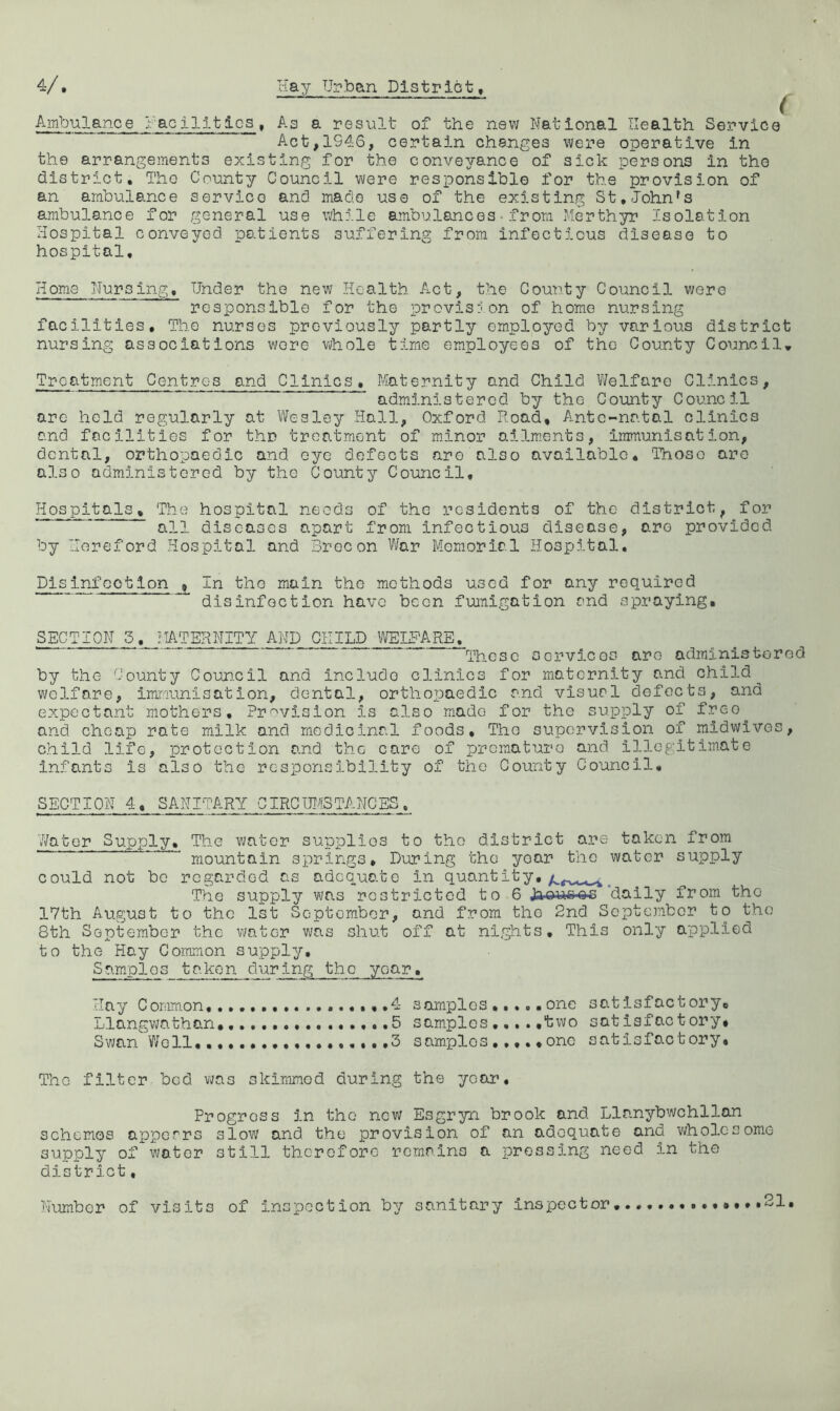 4/ Hay Urban Distrlot, ^ Ambulance Hacilltics, As a result of the new National Health Service Act,1946, certain changes were operative in the arrangements existing for the conveyance of sick persons in the district. The County Council wore responsible for the provision of an ambulance service and made use of the existing St.John's ambulance for general use while ambulances•from Merthyr Isolation Hospital conveyed patients suffering from infectious disease to hospital. Home Nursing, Under the new Health Act, the County Council were responsible for the provisjon of homo nursing facilities. The nurses previously partly employed by various district nursing associations wore whole time employees of the County Councils Treatment Centres and Clinics. Maternity and Child Vi/elfare Clinics, administered by the County Council are hold regularly at Wesley Hall, Oxford Road, Ante-natal clinics and facilities for thr treatment of minor ailments, immunisation, dental, orthopaedic and eye defects are also available. Those are also administered by the County Coimcil, Hospitals, The hospital needs of the residents of the district, for all diseases apart from infectious disease, are provided by Hereford Hospital and Brecon \%r Memorial Hospital, Pis infoot ion , In the main the methods used for any required disinfection have been fumigation and spraying, SECTION 5. MATERNITY AND CHILD IMELHARE, These oorvicos are administered by the County Counoil and include clinics for maternity and child welfare, imrranisation, dental, orthopaedic and visual defects, and expectant mothers. Provision is also made for the supply of freo^ and cheap rate milk and medicinal foods, Tho supervision of midwives, child life, protection and tho care of premature and illGgitim.ate infants is also the responsibility of tho County Council, SECTION 4, SANITARY CIRCTOSTANGES. 7/ater Supply, The vmter supplies to tho district are taken from mountain springs. During the yoar tho water supply could not be regarded as adequate in quant it y,^ The supply was restricted to 6 Jaoue-es daily from tho 17th August to the 1st September, and from tho 2nd September to tho 8th September the viator was shut off at nights. This only applied to the Hay Common supply. Samples taken during tho yoar. Hay Coramon ..,,,,4 somplos ,,,,, one satisfactory, Llangwathan, 5 samples .two satisfactory. Swan Well,. ...3 samples one satisfactory. The filter bed v«/as skimmed during the year. Progress in the new Esgryn brook and Llanybwchllan schemos apperrs slow and the provision of an adequate and wholesome supply of water still therefore remnins a pressing need in the district, Number of visits of inspection by sanitary inspector, ,,,,,21,