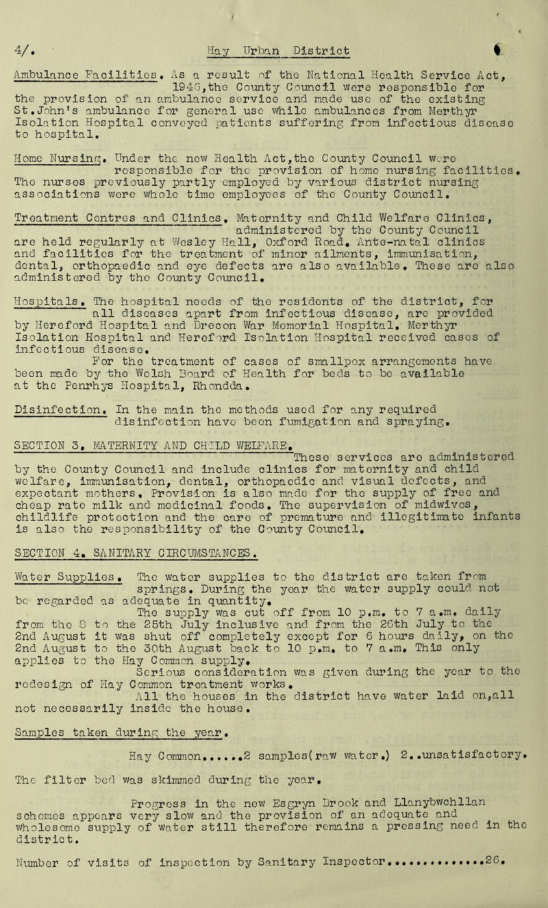 Ambulance Facilities. As a result of the National Health Service Act, 1940,the County Council were responsible for the provision of an ambulance service and made use of the existing St.John's ambulance for general use while ambulances from Merthyr Isolation Hospital conveyed patients suffering from Infectious disease to hospital. Home Nursing. Under the now Health Act,the County Council wore responsible for the provision of home nursing facilities. The nurses previously partly employed by various district nursing associations v;ore whole time employees of the County Council. Treatment Centres and Clinics, Ifeitornity and Child Welfare Clinics, administered by the County Council are held regularly at V'/esley Hall, Oxford Road, Ante-natal clinics and facilities for the treatment of minor ailments, immunisation, dental, orthopaedic and eye defects are also available. These are also administered by the County Council, Hospitals, The hospital needs of the residents of the district, for all diseases apart from infectious disease, are provided by Hereford Hospital and Brecon Vfar Memorial Hospital, Merthyr Isolation Hospital and Hereford IsoLatlon Hospital received cases of infectious disease. For the treatment of cases of smallpox arrangements have been made by the Welsh Board of Health for beds to bo available at the Penrhys Hospital, Rhondda, Disinfection. In the main the methods used for any required disinfection have been fumigation and spraying, SECTION 5, MTERNITY AND CHILD WEnUiRE, Those services are administered by the County Council and include clinics for maternity and child welfare. Immunisation, dental, orthopaedic and visual defects, and expectant mothers. Provision is also imade for the supply of free and cheap rate milk and medicinal foods. The supervision of midwivos, chlldlife protection and the care of premature and illegitimate infants is also the responsibility of the County Council, SECTION 4, SANITARY CIRCUMSTANCES. Water Supplies, The water supplies to the district are taken from springs. During the year the water supply could not be regarded as adequate in quantity. The supply was cut off from 10 p.m, to 7 a.m. dally from the 8 to the 25th July inclusive and from the 26th July to the 2nd August it was shut off completely except for 6 hours daily, on the 2nd August to the 30th August back to 10 p.m, to 7 a.m. This only applies to the Hay Common supply. Serious consideration was given during the year to the redesign of Hay Common treatment works. All the houses in the district have water Laid on,all not necessarily inside the house. Samples taken during the year. Hay Common,,,,, ,2 samples(raw water.) 2, .unsat isfactory. The filter bod was skimmed during the year. Progress in the now Esgryn Brook and Llanybwchllan schemes appears very slow and the provision of an adequate and wholesome supply of water still therefore remains a pressing need in the district. Number of visits of inspection by Sanitary Inspector 26