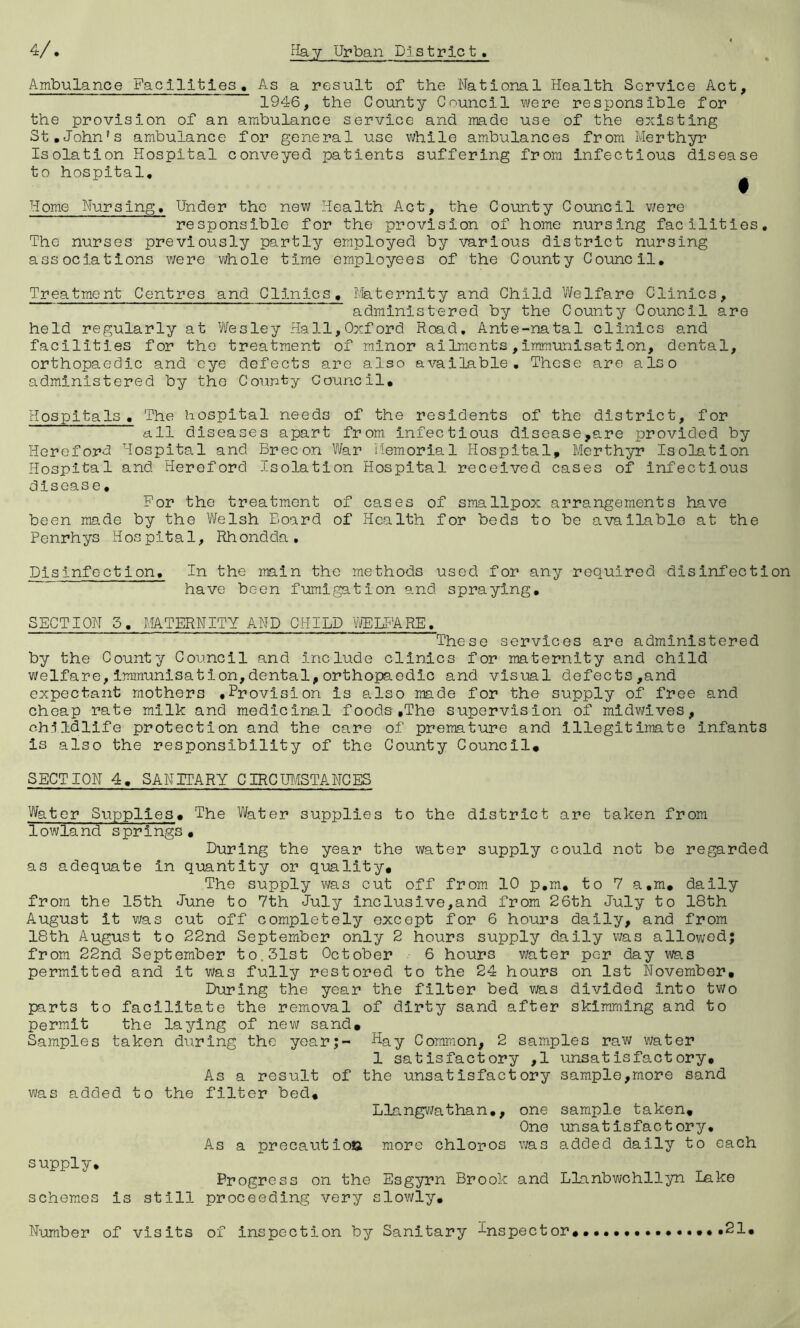 Ambulance Facilities, As a result of the National Health Service Act, 1946, the County Council were responsible for the provision of an ambulance service and made use of the existing St.John’s ambulance for general use while ambulances from Merthyr Isolation Hospital conveyed patients suffering from Infectious disease to hospital, ^ Home Nursing. Under the new Health Act, the County Council vmve responsible for the provision of home nursing facilities. The nurses previously partly employed by various district nursing associations were whole time employees of the County Council, Treatment Centres and Clinics. Maternity and Child Welfare Clinics, administered by the County Council are held regularly at Vfesley Hall,Oxford Road, Ante-natal clinics and facilities for the treatment of minor ailments,immunisation, dental, orthopaedic and eye defects are also available. These are also administered by the County Council, Hospitals, The hospital needs of the residents of the district, for all diseases apart from infectious disease,are provided by Hereford Hospital and Brecon War Memorial Hospital, Merthyr Isolation Plospital and Hereford Isolation Hospital received cases of infectious disease, For the treatment of cases of smallpox arrangements have been made by the Vifelsh Board of Health for beds to be available at the Penrhys Hospital, Rhondda, Disinfection, In the main the methods used for any required disinfection have been fumigation and spraying, SECTION 5, MTERNITY AND CHILD VffilTARE, These services are administered by the County Council and include clinics for maternity and child welfare,Immunisation,dental,orthopaedic and visual defects,and expectant mothers .Provision is also made for the supply of free and cheap rate milk and medicinal foods.The supervision of midwives, childllfe protection and the care of premature and illegitimate infants is also the responsibility of the County Council* SECTION 4. SANITARY CIRCUIfSTANCES Water Supplies* The Water supplies to the district are taken from lowland springs * During the year the water supply could not be regarded as adequate in quantity or quality. The supply was cut off from 10 p,m, to 7 a,m, dally from the 15th June to 7th July inclusive,and from 26th July to 18th August it v;as cut off completely except for 6 hours daily, and from 18th August to 22nd September only 2 hours supply daily was allov;od; from 22nd September to.31st October 6 hours water per day was permitted and it was fully restored to the 24 hours on 1st November, During the year the filter bed was divided into two parts to facilitate the removal of dirty sand after skimraing and to permit the laying of new sand* Samples taken during the year;- Hay Common, 2 samples raw water 1 satisfactory ,1 unsatisfactory. As a result of the unsatisfactory sample,more sand was added to the filter bed, Llangv7athan,, one sample taken. One unsatisfactory. As a precautioo more chloros was added daily to each supply, schemes Progress on the Esgyrn Brook and Llanbwchllyn lake is still proceeding very slowly. Number of visits of inspection by Sanitary inspector 21