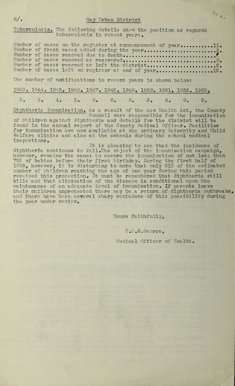 Tuborculosis, The following details show the position as regards tuberculosis in recent years. Humber of cases on the register at commencement of year.,,,, 11, Number of fresh cases added during'the year 3. Nimnber of oases removed due to death, Number of cases removed as recovered* ,0, Num.ber , of cases removed as left the district Number of cases left on register at end of year, .12, The number’ of notifications in recent years is shown below: 1945. 1944. 1945. 1946, 1947, 1948. 1949. 1950, 1951. 1952. 1953, 3, 4', 4. 3. 0. 6, 0. 3. 6. 0. 3. Diphtheria Immunisation. As a result of the new Health Act, the County Council vi/ere responsible for the immunisation of children against diphtheria and details for the district will be found in the annual report of the County Medical Officer, Facilities for immunisation are now available at the ordinary Maternity and Child Welfare clinics and also at the schools during the school medical inspections, It is pleasing to see that the incidence of diphtheria continues to fall,The object of the Immunisation campaign, however, remains the same: to secure the immunisation of not less than 75% of babies before their first birthday. During the first half of 1953, however, it is disturbing to note that only 31% of the estimated number of children reaching the age of one year during this period received this protection. It must be remembered that diphtheria still kills and that elimination of the disease is conditional upon the maintenance of an adequate level of immunisation. If parents leave their children unprotected there may be a return of diphtheria outbreaks and there have been several sharp reminders of this possibility during the year under review. f Yours faithfully, T,C,R.George, Medical Officer of Health