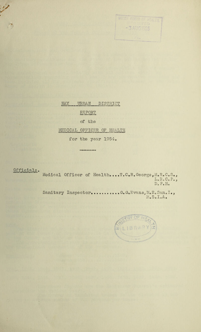 HAY URBAN DISTRICT REP^T of the I/IEDICAL OFFICER OF HEALTH for the year 1954. Officials. Medical Officer of Health, ...T,C,R,George,M,R.C,S L.R,C*P D, P, H» G, G.Evans^ M, R, Sa Mo So I. Sanitary Inspector >