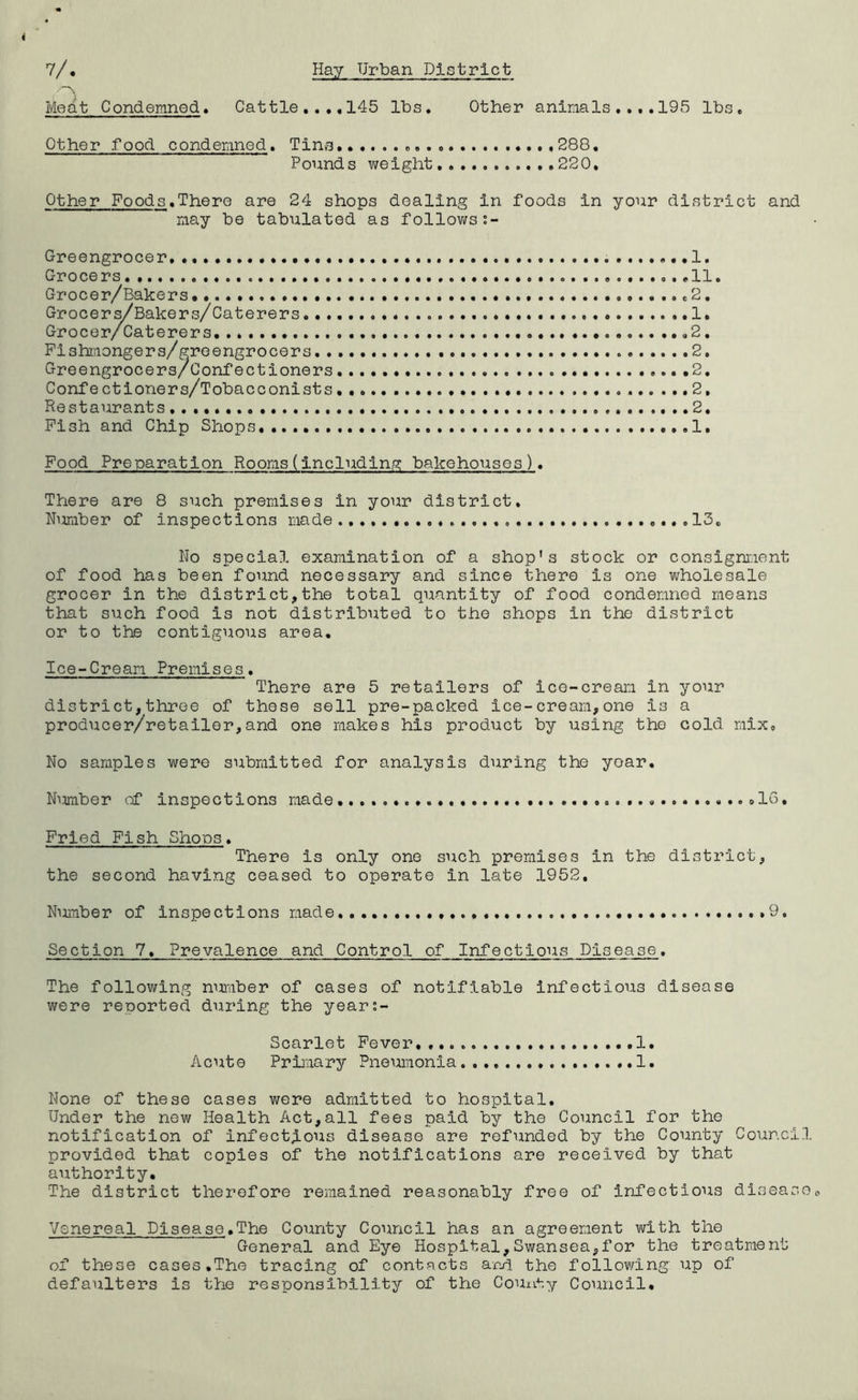 Me^t Condemned. Cattle145 lbs. Other animals ....195 lbs. Other food condemned. Tins. 288, Pounds weight..., .220, Other Foods.There are 24 shops dealing in foods in your district and may be tabulated as follov/s:- Oreengrocer 1. Grocers 11. Grocer/Bakers. .2. Groce ri^Bakers/ Caterers 1. Fishmongers/greengrocers, 2, Greengrocers/Confectioners 2. Confectioners/Tobacconists 2, Restaurants 2. Pish and Chip Shops. .....I. Food Preparation Rooms(Including bakehouses). There are 8 such premises in your district, NuTiiber of inspections made 13, No special examination of a shop's stock or consignment of food has been found necessary and since there is one wholesale grocer in the district,the total quantity of food condemned means that such food is not distributed to the shops in the district or to the contiguous area. Ice-Cream Premises. There are 5 retailers of ice-cream in your district,throe of these sell pre-packed ice-cream,one is a producer/retailer,and one makes his product by using the cold mix. No samples were submitted for analysis during the yoar. Nimber of Inspections made .16. Fried Fish Shoos. There is only one such premises in the district, the second having ceased to operate in late 1952. NuiTiber of inspections made.,., .9, Section 7. Prevalence and Control of Infectious Disease. The following nuraber of cases of notifiable Infectious disease were reported during the year;- Scarlet Fever 1. Acute Primary Pneumonia. 1, None of these cases wore admitted to hospital. Under the new Health Act,all fees paid by the Council for the notification of infectious disease are refunded by the County Council provided that copies of the notifications are received by that authority. The district therefore remained reasonably free of Infectious disease Venereal Disease.The County Council has an agreement with the General and Eye Hospital,Swansea,for the treatment of these cases,The tracing of contacts aM the following up of defaulters is the responsibility of the County Council.