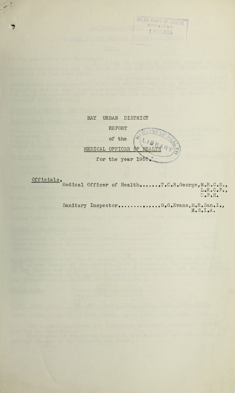 if y HAY URBAN DISTRICT REPORT of the / , /?>'- f V  ^ Si /;> . MEDICAL OPFICER &F ^ALTH’ ^ for the year 1955 Officials 0 Medical Officer of Health,,T.C*R,George, G,G,Evans,M,R M.S M,R,C,S., L,R»C,P,, D.P.H. • San,I•, ,I.A. Sanitary Inspector