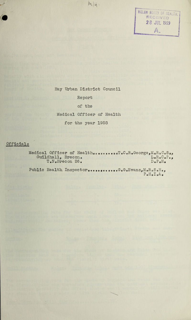 (• KIh- Hay Urban District Council Report of the Medical Officer of Health for the year 1958 Officials Medical Officer of Health^o . •3<»T.CoR*George,MsRoC«S», Oulldhall, Brecona L.RoC.P,, T.NcBrecon 26, D,PaH. Public Health Inspector®,,G,GeEvans,MBRoSoH,, P*HoI,A ®