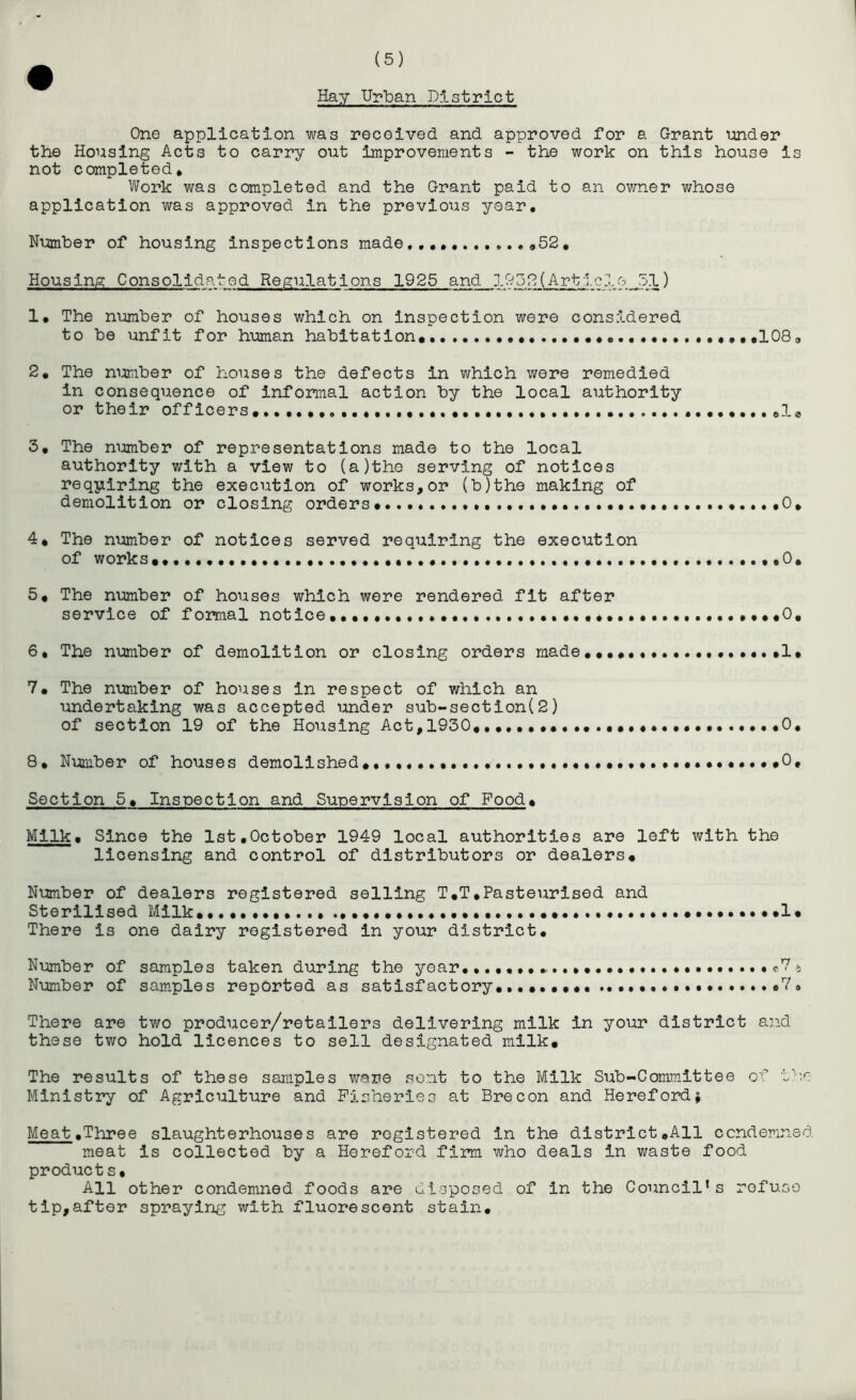 Hay Urban District One application was received and approved for a Grant under the Housing Acts to carry out improvements - the work on this house is not completed* Work was completed and the Grant paid to an owner v;hose application was approved in the previous year. Number of housing inspections made,,,,, <>52, Housinp; Consolidated Regulations 1925 and 1052(Artic 1 eJ51) 1, The number of houses which on inspection were considered to be unfit for human habitation* •••lOS, 2, The nimiber of houses the defects in which were remedied in consequence of informal action by the local authority or their officers*,.,.,,.,.,,. ,1* 3, The number of representations made to the local authority with a view to (a)the serving of notices requiring the execution of works,or (b)the making of demolition or closing orders*... •*.,.,0* 4* The number of notices served requiring the execution of works*,. ,0, 5* The mmiber of houses which were rendered fit after service of formal notice*0, 6, The number of demolition or closing orders made,,,,,,,.,.,,, 1* 7* The number of houses in respect of which an undertaking was accepted under sub-section(2) of section 19 of the Housing Act,1930 *0, 8, Number of houses demolished*, *0, Section 5* Inspection and Supervision of Food* Milk. Since the 1st,October 1949 local authorities are left with the licensing and control of distributors or dealers* Number of dealers registered selling T,T,Pasteurised and Sterilised Milk* *.,,,,,**1* There is one dairy registered in your district. Number of samples taken during the year, Number of sam.ples reported as satisfactory, ,.*,,,*,.., o7. There are two producer/retailers delivering milk in your district and these two hold licences to sell designated milk* The results of these samples vmve sent to the Milk Sub-Committee ox Ministry of Agriculture and Fisheries at Brecon and Herefordj Meat.Three slaughterhouses are registered in the district,All condemned meat is collected by a Hereford firm who deals in waste food products. All other condemned foods are disposed of in the Council’s refuse tip,after spraying with fluorescent stain.