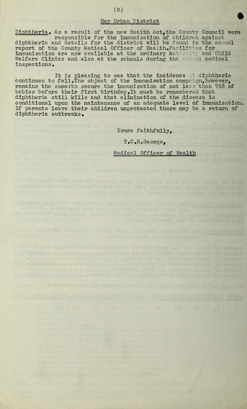 Hay Urban District Diphtheria« As a result of the new Health Act,the County Council were responsible for the immunisation of children against diphtheria and details for the district will be found in the amiual report of the County Medical Officer of Health,Faoilit''es for immunisation are now available at the ordinary Mat' and Child Welfare Clinics and also at the schools during the s'-.■''•••• ol medical inspections. It is pleasing to see that the incidence r.f diphtheria continues to fall,The object of the immimisation campaign,however, remains the same:to secure the immunisation of not less than 75% of babies before their first birthday,It must be remembered that diphtheria still kills and that elimination of the disease is conditional upon the maintenance of an adequate level of immunisation. If parents leave their children unprotected there may be a return of diphtheria outbreaks* Yours faithfully, T,C,R.George, Medical Officer of Health