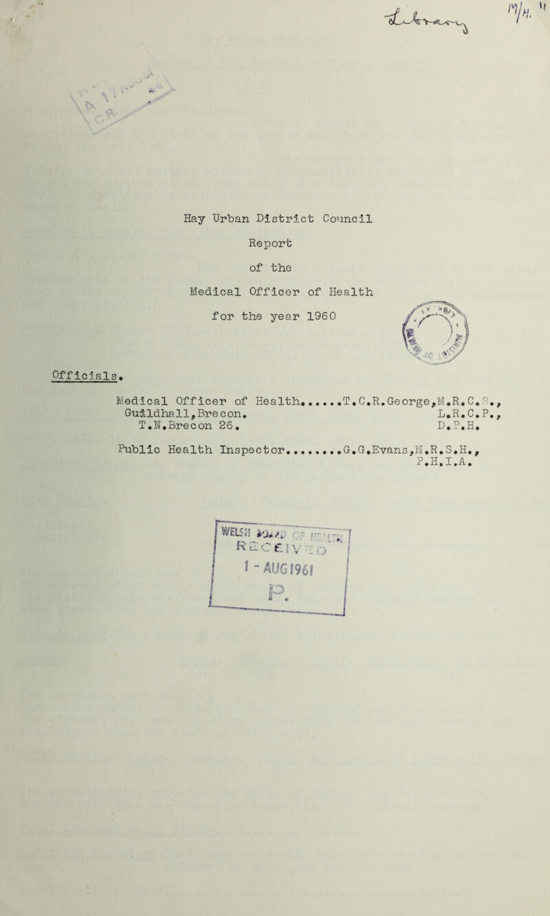 Hay Urban Distr5.ct Council Report of the u Officials. Medical Officer of Health for the year 1960 Medical Officer of Health.,T.C,R,George,M.R.C.S,, Guildhall,Brecon. L.R.C.P,, T.N.Brecon 26, D.P.H, Public Health Inspector., G,G,Evans,M,R.S.H,, P.H.I.A.