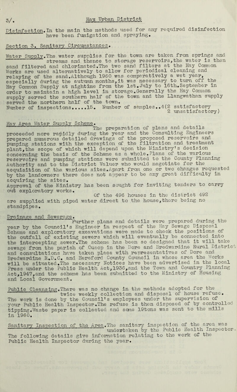 Disinfection.In the main the methods used for any required disinfection have been fumigation and spraying. Section 5. Sanitary Circumstances. \¥ater Supply.The water supplies for the town are taken from springs and streams and thence to storage reservoirs,the water is then sand filtered and chlorinated.The two sand filters at the Hay Common Viforks are used alternatively to allow for periodical cleaning and relaying of the sand.Although 1960 was comparatively a wet year, especially during the autumn months,it was necessary to turn off the Hay Common Supply at nightime from the 1st.July to 16th.September in order to maintain a high level in storage,Generally the Hay Common supply served the southern half of the town and the Llangwathan supply served the northern half of the town. Number of inspections....,15. Nimiber of samples.,4(2 satisfactory 2 unsatisfactory) Hay Area Water Supply Scheme. The preparation of plans and details proceeded more rapidly during the year and the Consulting Engineers prepared numerous detailed drawings of the proposed reservoirs and pumping stations with the exception cf the filtration and treatment plant,the scope of which will depend upon the Ministry’s decision concerning the basis of the Scheme as a whole,Plans oi the various^ reservoirs and pimiplng stations were submitted to the County Planning Authority and to the District Valuer who would negotiate for the acquisition of the various sites,Apart from one or two changes requested by the landowners there does not appear to be any great difficulty in acquiring the sites. Approval of the Ministry has been sought for inviting tenders to carry out exploratory works. Of the 496 houses in the district 492 are supplied with piped water direct to the house,there being no standpipes, Drainage and Sewerage. Further plans and details were prepared during the year by the Council’s Engineer in respect of the Hay Sewage Disposal Scheme and exploratory excavations were made to check the positions of the outfall of existing sewers which will eventually be connected into the Intercepting sewer.The scheme has been so designed that it will take sewage from the parish of Cusop in the Dore and Bredwardine Rural Distric and consultations have taken place with representatives of Dore and Bredwardine R.D.C, and Hereford Coimty Council in whose area the V/orks will be situated,The necessary Notices have been advertised in the local Press under the Public Health Act,1936,and the Town and Country Planning Act,1947,and the scheme has been submitted to the Ministry of Housing and Local Government, Public Cleansing.There was no change in the methods adopted for the twice weekly collection and disposal of house refuse. The work is done by the Council’s employees under the supervision of your Public Health Inspect or.The refuse is then disposed of by controlled tipping,Waste paper is collected and sane 19tons was sent to the mills in 1960. Sanitary Inspection of the Area,The sanitary Inspection of the area was undertaken by the Public Health Inspector The following details give information relating to the work of the Public Health Inspector during the year.