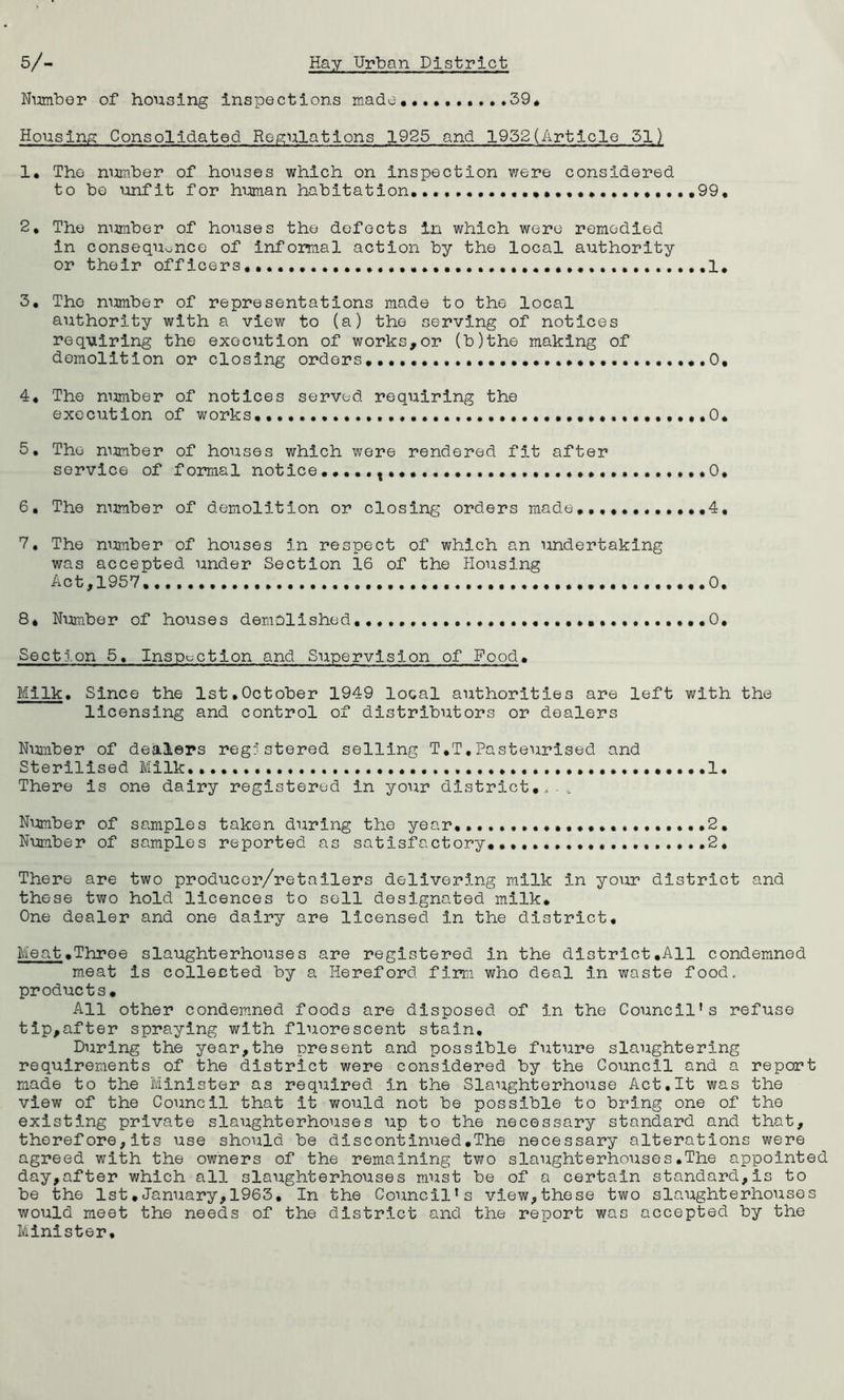 39* Nimiber of housing inspections made Housing Consolidated Regulations 1925 and 1952(Article 51) 1* The number of houses which on inspection were considered to be unfit for himian habitation,.., ,99, 2, The number of houses the defects in which were remedied in consequonce of infomal action by the local authority or their offleers ,1* 3, The number of representations made to the local authority with a view to (a) the serving of notices requiring the execution of works,or (b)the making of demolition or closing orders, 0, 4, The number of notices served requiring the execution of works,,0, 5, The mmiber of houses which were rendered fit after service of formal notice,,.,,, 0, 6, The number of demolition or closing orders made,,,,, 4, 7, The mmiber of houses in respect of which an undertaking was accepted under Section 16 of the Housing Act,1957 0. 8, Number of houses demolished,,,,, ,,,0, Section 5, Inspection and Supervision of Food. Milk. Since the 1st,October 1949 local authorities are left with the licensing and control of distributors or dealers Number of dealers registered selling T,T,Pasteurised and Sterilised Milk. .1, There is one dairy registered in your district,. .. Number of samples taken during the year,,,,,,,,,,,,,,, ,.,2, Number of samples reported as satisfactory,,,,,,,.,,,. .2, There are two producer/retailers delivering milk in your district and these two hold licences to sell designated milk. One dealer and one dairy are licensed in the district. Meat.Three slaughterhouses are registered in the district.All condemned m.eat is collected by a Hereford firm who deal in waste food, products. All other condemned foods are disposed of in the Council’s refuse tip,after spraying with fluorescent stain. During the year,the present and possible future slaughtering requirements of the district were considered by the CoTmcil and a report made to the Minister as required in the Slaughterhouse Act,It was the view of the Council that it would not be possible to bring one of the existing private slaughterhouses up to the necessary standard and that, therefore,its use should be discontinued,The necessary alterations were agreed with the owners of the remaining two slaughterhouses.The appointed day,after which all slaughterhouses must be of a certain standard,is to be the 1st.January,1963, In the Council’s view,these two slaughterhouses would meet the needs of the district and the report was accepted by the Minister,