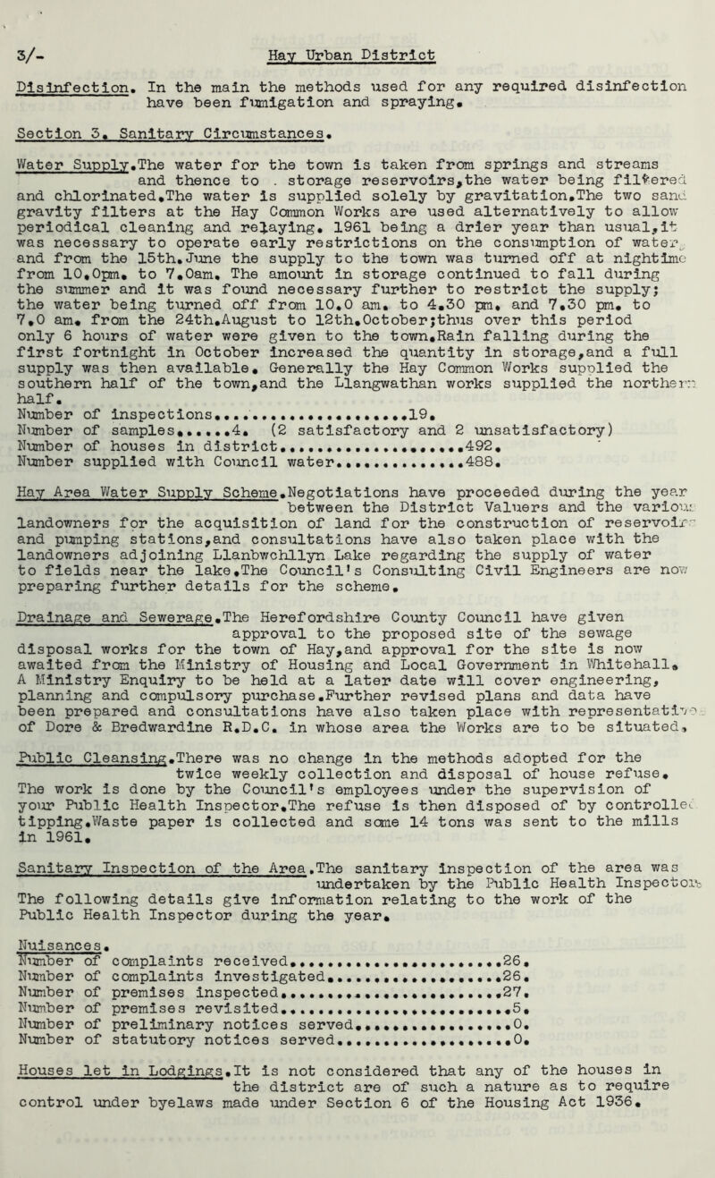 Disinfection. In the main the methods used for any required disinfection have been fumigation and spraying. Section 5. Sanitary Circumstances. Water Supply.The water for the town is taken from springs and streams and thence to . storage reservoirs,the water being filtered and chlorinated.The water is supplied solely by gravitation.The two sand, gravity filters at the Hay Common Works are used alternatively to allow periodical cleaning and relaying* 1961 being a drier year than usual,it was necessary to operate early restrictions on the consumption of water, and from the 15th.June the supply to the town was turned off at nlghtime from 10,0pm. to 7.0am. The amount in storage continued to fall during the summer and it was found necessary further to restrict the supply; the water being turned off from 10.0 am. to 4.30 pm. and 7.30 pm. to 7.0 am. from the 24th.August to 12th,October;thus over this period only 6 hours of water were given to the town.Rain falling during the first fortnight in October increased the quantity in storage,and a full supply was then available. Generally the Hay Common Works supplied the southern half of the town,and the Llangwathan works supplied the norther:: half. Number of inspections............ .19, N^zmber of samples. 4. (2 satisfactory and 2 unsatisfactory) Number of houses in district....................492. Number supplied with Council water.... .....488. Hay Area Water Supply Scheme.Negotiations have proceeded during the year between the District Valuers and the various landowners for the acquisition of land for the construction of reservoir and pumping stations,and consultations have also taken place with the landowners adjoining Llanbwchllyn Lake regarding the supply of water to fields near the lake,The Councils Consulting Civil Engineers are no?; preparing further details for the scheme. Drainage and Sewerage.The Herefordshire County Council have given approval to the proposed site of the sewage disposal works for the town of Hay,and approval for the site is now awaited from the Ministry of Housing and Local Government in Whitehall. A Ministry Enquiry to be held at a later date will cover engineering, planning and compulsory purchase.Further revised plans and data have been prepared and consultations have also taken place with representatiT/T' of Dore & Bredwardine R.D.C. in whose area the Works are to be situated. Public Cleansing.There was no change in the methods adopted for the twice weekly collection and disposal of house refuse. The work is done by the Councils employees under the supervision of your Public Health Inspector,The refuse is then disposed of by controller tipping.Waste paper is collected and some 14 tons was sent to the mills in 1961. Sanitary Inspection of the Area.The sanitary inspection of the area was undertaken by the Public Health Inspectors^ The following details give Information relating to the work of the Public Health Inspector during the year. Nuisances. Number of complaints received.. ••••.•••••••••26. Number of complaints investigated. .26. Number of premises inspected,.......................27, Number of premises revisited...5, Number of preliminary notices served..0. Number of statutory notices served..0. Houses let in Lodgings.lt is not considered that any of the houses In the district are of such a nature as to require control under byelaws made under Section 6 of the Housing Act 1936.