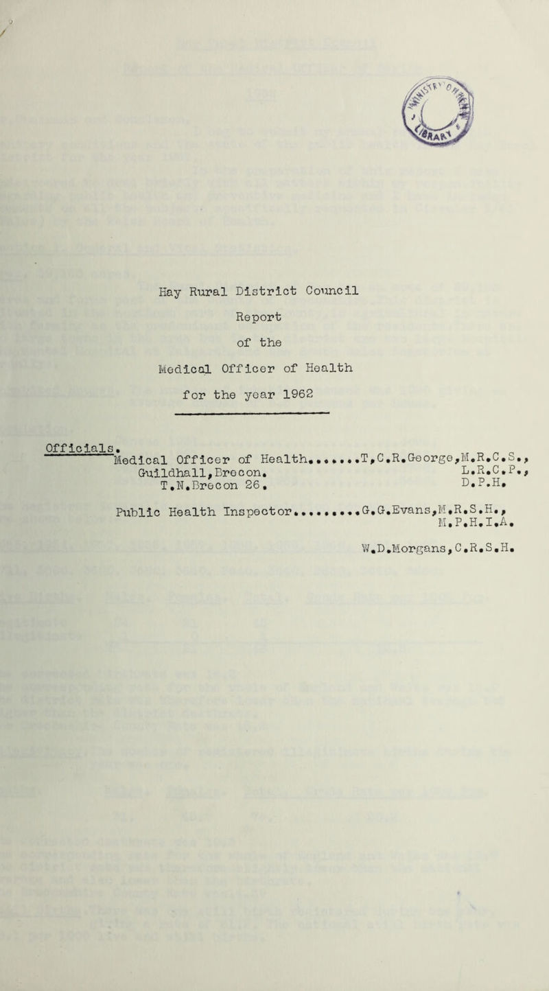 Hay Rural District Council Report of the Medical Officer of Health for the year 1962 Officials. Medical Officer of Health..• Guildhall,Bre con. T.N.Brecon 26, Public Health Inspector• T,C.R.George,M.R.C.S L.R.C.P D.P.H. G,G.Evans,M.R*S»H# , M.P.H.I.A. • > • t W.D.Morgans,C.R.S.H