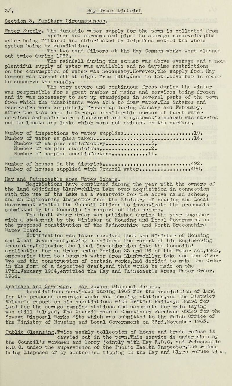 Section 5» Sanitary Clrcmstances, Water Supply, The domestic virater supply for the town is collected from springs and streams and piped to storage reservoirs;the water being filtered and chlorinated by drip-feed method the whole system being by gravitation. The two sand filters at the Hay Common works were cleaned OTit twice during 1963, The rainfall during the sumiaer was above average and a mor-' plentiful supply of water was available and no daytime restrictions on the consumption of water was necessary.However,the supply from Hay Coriimon was turned off at night from 16th,Time to 13th,November in order to conserve the supply. The very severe and continuous frost during the winter was responsible for a great mimber of mains and services being frozen and it was necessary to set up standpipes in several parts of the town from which the inhabitants were able to draw wator.The intakes and reservoirs were completely frozen up during January and February, After the thaw came in March,a considerable number of burst water services and mains were discovered and a systematic search was carried out to locate any leaks which were not evident on the surface. Number of inspections ko v/ater supplies.,,.,..,.,. Number of samples satisfactory,., Niimber of samples suspicious, .2 , Niimber of samples unsatisfactory.,11. Number of houses ”n the district,,,,,,,,,,,. Number of houses supplied with Council water Hay and Pajnscastle Area Water Scheme. Negotiations have continued during the year with the owners of the land adjoining Llanbwchllyn Lake over acquisition in connection with the use of the Lake as a reservoir for the above named scheme, and an Engineering Inspector from the Ministry of Housing and Local Government visited the Council Offices to investigate the proposals submitted by the Councils in respect of this scheme. The draft V/ater Order was published during the year together with a statement by the Minister of Housing and Local Government on the proposed constitution of the Radnorshire and North Breconshire Water Board, Notification was later received that the Minister of Housing and Local Government,having considered the report of his Engineering Inspector,following the local investigation into the Councils’ application for an Order under Section 23 and 26 of the Water Act,1945, empowering them to abstract water from Llanbwchllyn Lake and the River Wye and the construction of certain works,had decided to make the Order in the form of a deposited draft,and this would be made on the 17th,January 1964,entitled the Hay and Palnscastle Areas Water Ordor, 1964, Lrainapie and Sewerap:e, Hay Sewage Disposal Scheme, Negotiations continued during 1963 for the acquisition of land for the proposed sewerage works and pumping stations,and the District Valuer’s report on his negotiations with British Railways Board for land for the sewage pumping stations and easements for main laying was still delayed. The Council made a Compulsory Purchase Order for the Sewage Disposal Works Site which was submitted to the Welsh Office of the Ministry of Hoiising and Local Government on 23rd,November 1963, Public Cleans inn;,Twice weekly collection of house and trade refuse is carried out in the town,This service is imdertaken by the Council’s workmen and lorry jointly with Hay R.D.C, and Palnscastle R.D,C, under the supervision of the Public Health Inspector,the refuse being disposed of by controlled tipping on the Hay and Clyro refuse tips 492. 490. 19.