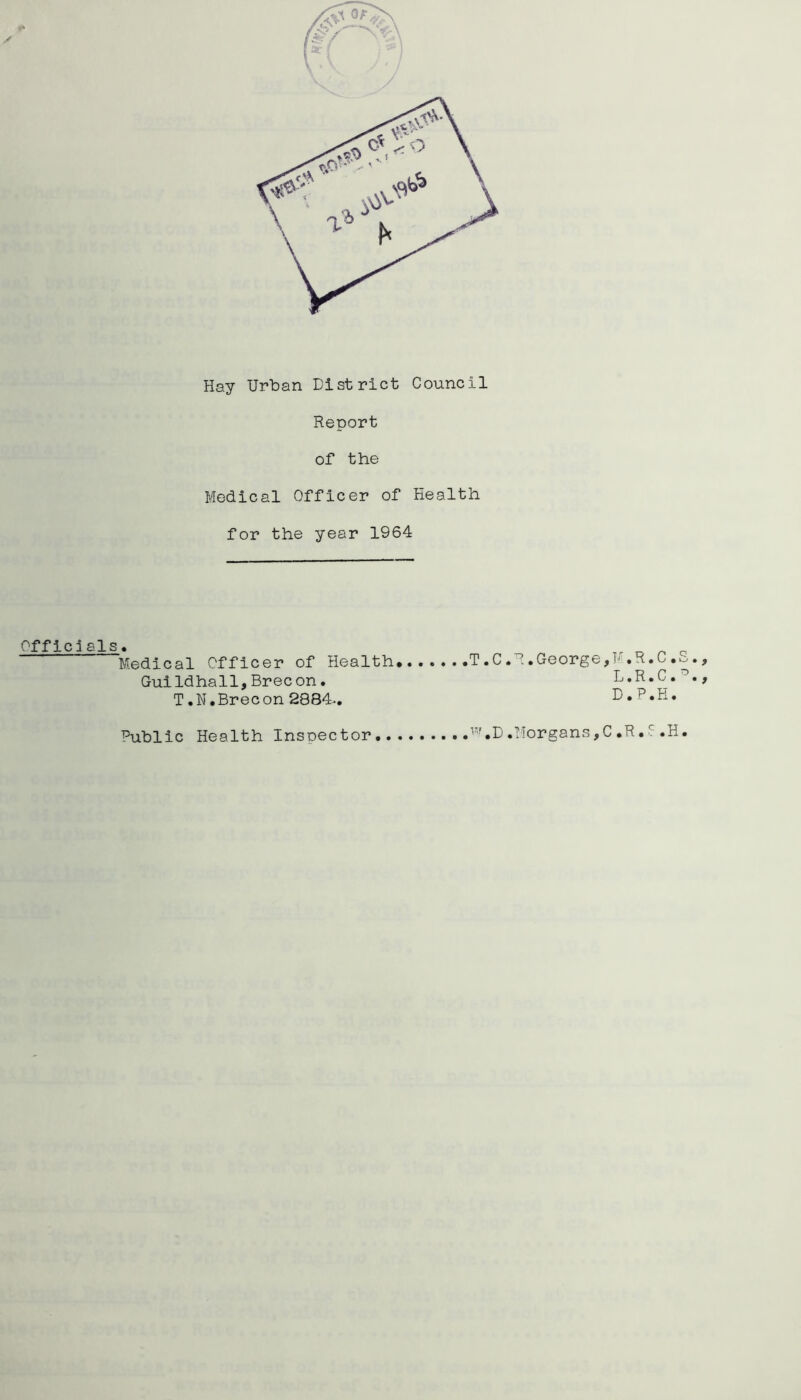 X Hay Urban District Council Report of the Medical Officer of Health for the year 1964 Offic1als. GuiIdhall,Brecon. T.N.Brecon 2884-. L.R.C. D.P.H. Public Health Inspector ^^''.D.TIorgans^C.R.i .H.