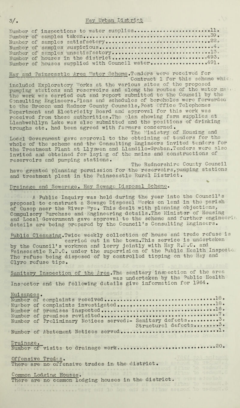 Number of inspections to ivater suoplies.. .. . Number of samples taken.. Number of samples satisfactory ..22c. Number of samples suspicious Number of samples unsatisfactory *13e Number of houses in the district. g493 . Number of houses supplied with Council water .491, Hay and Painscastle Area ^^.*ater Scheme .Tenders were received for Contract 1 for this scheme whir.,' included Exploratory Works at the various sites of the proposed pumping stations and reservoirs and along the routes of the water m*? > i the work was carried out and report submitted to the Council by the Consulting Engineers.Plans and schedules of boreholes were forwardea to the Brecon and Radnor County Councils,Post Office Telephones Department and Electricity Board and approval for this work was received from these authorities.The elan showing farm supplies at Llanbwchllyn Lake was also submitted and the positions of drinking troughs etc, had been agreed with farmers concerned. The T'hnistry of Housing and Local Government gave anproval to the obtaining of tenders for the whole of the scheme and the Consulting Engineers invited tenders for the Treatment Plant at Lly.s-^ven and Llandllo-Graban.Tenders were also invited ajid obtained for laying of the mains and constructions of reservoirs and Dumping stations. The Radnorshire County Council have granted planning permission for the reservoirs,pumping stations and treatment plant in the Painscastle Rural District. % Drainage and Sewerage. Hay Sewage Disposal Scheme. A Public Inquiry was held during the year into the Council’s proposal to construct a Sewage Disposal ^’brks on land in the parish of Cusop near the River ''■’ye. This dealt with planning objections. Compulsory Purchase and Engineering details.The Minister of Housing and Local Government gave approval to the scheme and further engineer details are being prepared by the Council’s Consulting Engineers, Public Cleansing.Twice weekly collection of house and trade refuse is carried out in the town,This service is undertaken by the Council’s workmen and lorry jointly v;ith Hay R.D.C. and Painscastle R.D.C. under the supervision of the Public Health Inspect The refuse being disposed of by controlled tipping on the Hay and Clyro refuse tips. Sanitary Inspection of the Area.The sanitary insoection of the area was undertaken by the Public Health Inspector and the following details give information for 1964, Nuisances. Number of complaints received . Number of complaints investigated... Number of premises inspected Number of premises revisited. Number of Preliminary Notices served Number of Abatement Notices served,. 18. 18. 16, 7. Sanitary defects..... 3r Structural defects.......*3. 1. Drainage. Number of visits to drainage work Offensive Tradfs. There are no offensive trades in the district. Common Lodging Houses. There are no common lodging houses in the district.
