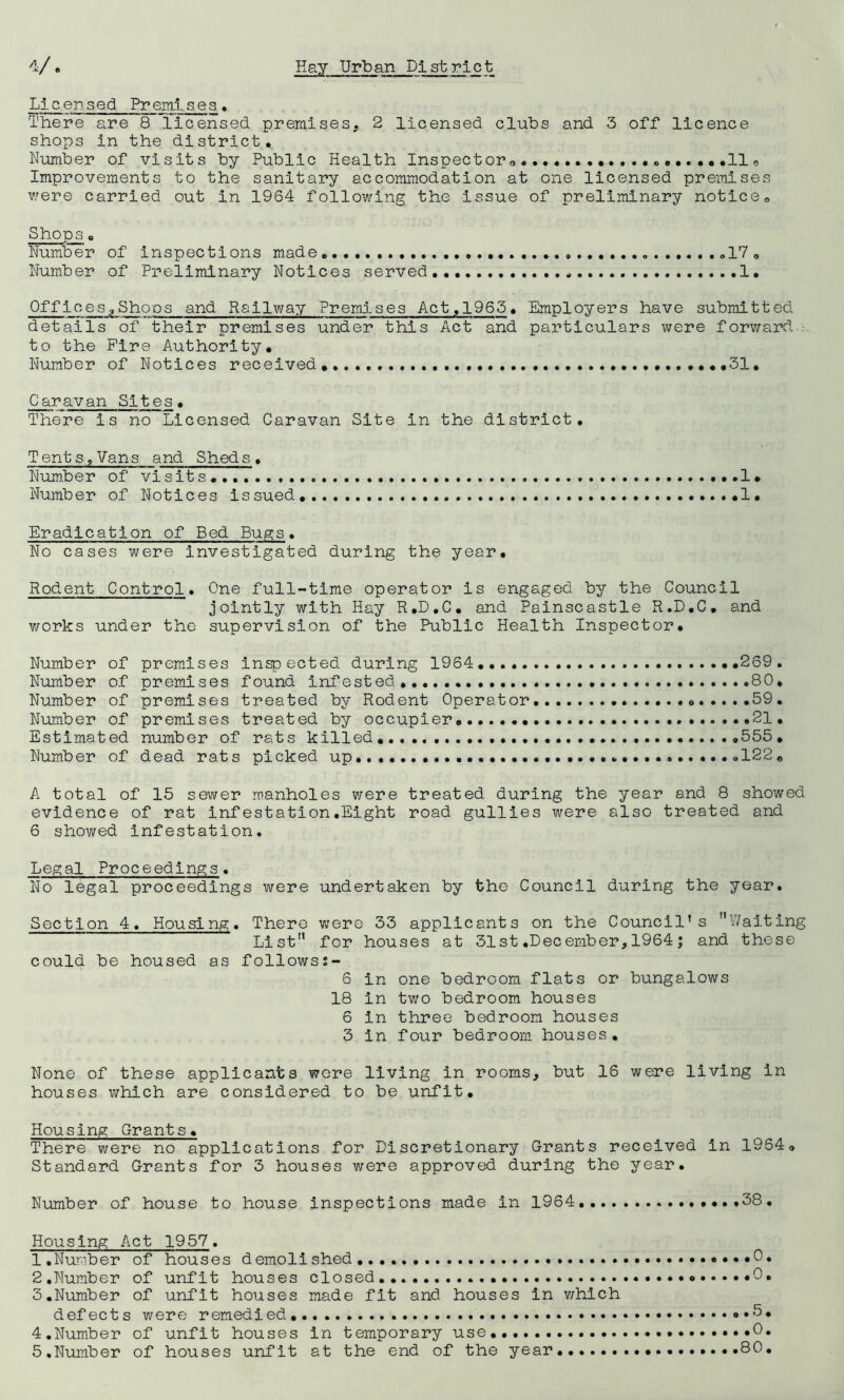 Licensed Premises• There are 8 licensed premises, 2 licensed cluhs and 3 off licence shops in the district. Number of visits by Public Health Inspectoro...................11o Improvements to the sanitary accommodation at one licensed premises were carried out in 1964 following the issue of preliminary notice. Shops. Number of inspections made,..,.,,,, .17, Number of Preliminary Notices served... 1, Offices,Shoos and Railway Premises Act,1965. Employers have submitted details of their premises under this Act and particulars were forward to the Fire Authority, Number of Notices received, ,31, Caravan Sites. There is no Licensed Caravan Site in the district. Tents,Vans and Sheds. Number of visits...... ...I* Number of Notices issued,, 1. Eradication of Bed Bup;s. No cases were Investigated during the year. Rodent Control. One full-time operator is engaged by the Council jointly with Hay R.D.C, and Painscastle R.D.C, and works under the supervision of the Public Health Inspector. Number of premises inspected during 1964,,.. ,,269, Number of premises found infested, 80. Number of premises treated by Rodent Operator 0.....59. Number of premises treated by occupier,.. ,21, Estimated number of rats killed,.,,., 555, Number of dead rats picked up, .,....,....<.122, A total of 15 sewer manholes were treated during the year and 8 showed evidence of rat infestation.Eight road gullies were also treated and 6 showed Infestation. Legal Proceedings. No legal proceedings were undertaken by the Council during the year. Section 4. Housing. There were 33 applicants on the Council’s Waiting List for houses at 31st.December,1964; and these could be housed as followss- 6 in one bedroom flats or bungalows 18 in two bedroom houses 6 in three bedroom houses 3 in four bedroom houses. None of these applicants wore living in rooms, but 16 were living in houses which are considered to be unfit. Housing Grants. There were no applications for Discretionary Grants received in 1964, Standard Grants for 3 houses were approved during the year. Number of house to house inspections made in 1964 ,38. Housing Act 1957. 1 .Nuriber of houses demolished 2, Number of unfit houses closed 3, Number of unfit houses made fit and houses in v/hlch defects were remedied, 4, Number of unfit houses in temporary use 5, Number of houses unfit at the end of the year...... .5. .0. 80.