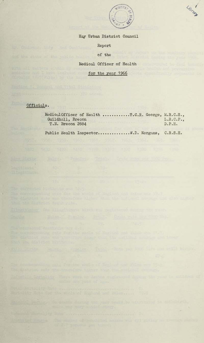 Ha;y Urban District Council Report of the Medical Officer of Health for the year 1966 Officials MedicalOfficer of Health Guildhall, Brecon T.H. Brecon 2884 T.C.R. George, M.R.C.S. m • 11 » V • w • y L.R.C.P., D.P.H. Public Health Inspector Morgans, C.R.S.H