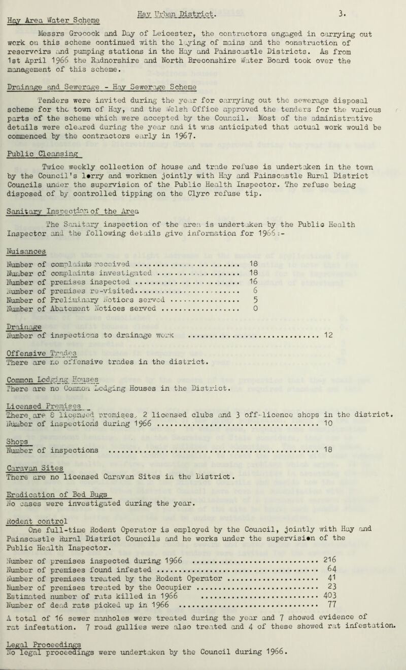 Hay Area Water Scheme Ifessrs Grocock aJid Day of Leicester, the contractors engaged in carrying out work on this scheme continued with the laying of mains and the construction of reservoirs cmd pumping stations in the Hay and Painscastle Districts. As from 1st April 1966 the Radnorshire and North Breconshire vVater Board took over the management of this scheme. Drainage and Sewerage - Hay Sewerage Scheme Tenders were invited during the year for carrying out the sewerage disposal scheme for the town of Hay, and the ;felsh Office approved the tenders for the various parts of the scheme which were accepted by the Council. Most of the administrative details were cleared during the year and it was anticipated that actual work would be commenced by the contractors early in 196?* Public Cleansing Twice weekly collection of house £ind trade refuse is undertaken in the town by the Council's l#rry and workmen jointly with Hay and Painscastle Rural District Councils under the supeirvision of the Public Health Inspector. The refuse being disposed of by controlled tipping on the Clyro refuse tip. Sanitary Inspection of the Area The Sanitary inspection of the area is undertaken by the Public Health Inspector and the following details give information for I966;- Nuisances Number of complaiiits received Number of complaints investigated .. Niimber of premises inspected number of premises re-visited Number of Prelirainary Notices served Number of Abatement Notices served . 18 18 16 6 5 0 Draitiage Number of inspections to drainage worK 12 Offensive Trades There are no offensive trades in the district. Common Lodging Houses There are no Common Lodging Houses in the District. Licensed Premises _ There^ are 8 licensed premises.. 2 licensed clubs and 3 off-licence shops in the district. Number of inspections during I966 10 Shops Number of inspections 18 Caravan Sites There are no licensed Caravan Sites in the District. Eradication of Bed Bugs No oases were investigated during the year. Rodent control One full-time Rodent Operator is employed by the Couxacil, jointly with Hay and Painscastle Rural District Councils and he v/orks under the supervision of the Public Health Inspector. Number of premises inspected during I966 216 Number of premises found infested 64 Number of premises treated by the Rodent Operator 4’f Number of premises treated by the Occupier 23 Estimated number of rats killed in I966 403 Number of dead rats picked up in I966 77 A total of 16 sewer manholes were treated during the year and 7 showed evidence of rat infestation. 7 road gullies were also treated and 4 of these shoy/ed rat infestation. Legal Proceedings No legal proceedings were undertaken by the Council during I966.