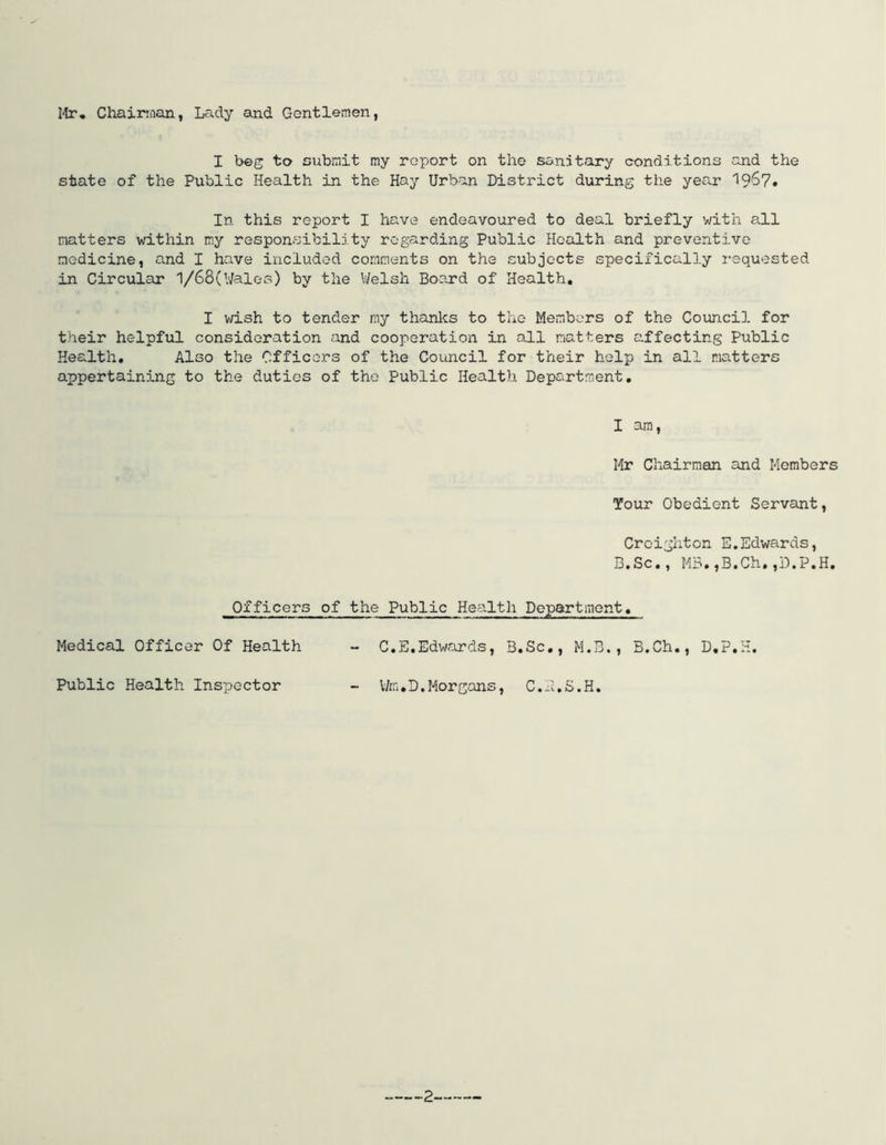 Mr, Chairman, Lady and Gentlemen, I beg to submit my report on the sandtary conditions and the state of the Public Health in the Hay Urban District during the year 1967. In this report I have endeavoured to deal briefly with all matters within my responsibility regarding Public Health and preventive medicine, and I have included comments on the subjects specifically requested in Circular 1/68(Wales) by the Welsh Board of Health, I wish to tender my thanks to the Members of the Council for their helpful consideration and cooperation in all matters affecting Public Health, Also the Officers of the Council for their help in all natters appertaining to the duties of the Public Health Department, I am, Mr Chairman and Members Tour Obedient Servant, Officers Medical Officer Of Health Public Health Inspector Creighton E,Edwards, B.Sc., MB.,B.Ch,,D.P.H, of the Public Health Department, - C.E.Edwards, B.Sc., M.B., B.Ch., D.P.H. - Vfe.D.Morgans, C.P.S.H.