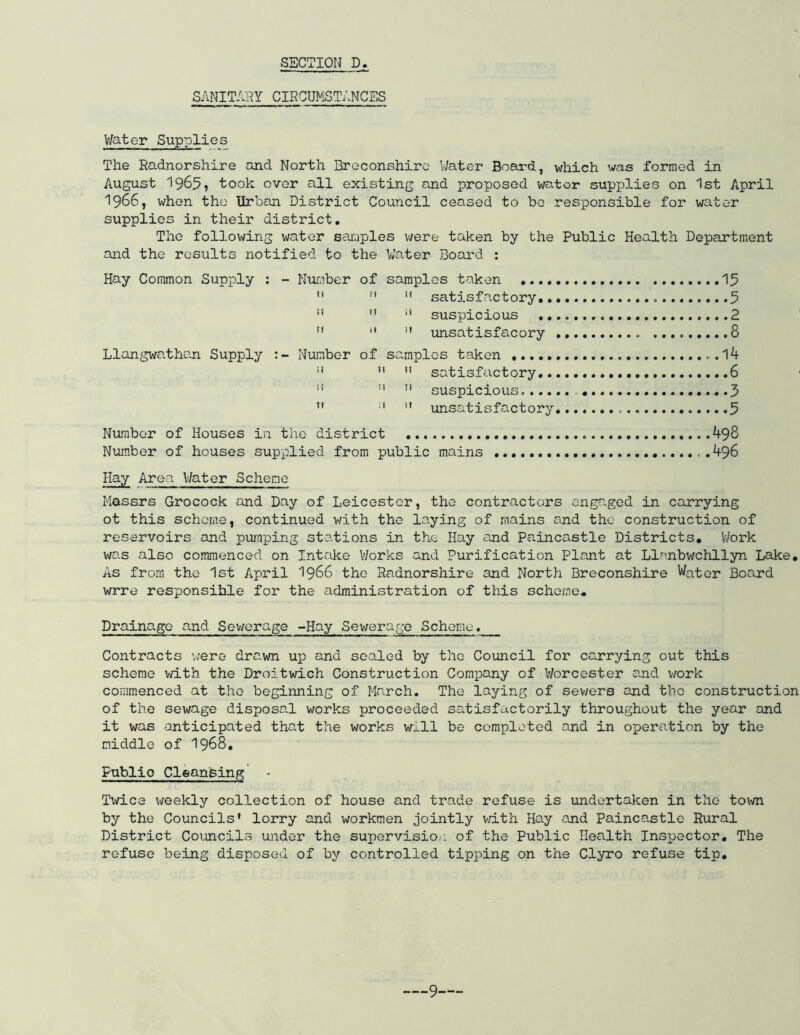 SANITARY CIRCUMSTANCES V/atc-r Supplies The Radnorshire and North Breconshire Water Board, which was formed in August 19655 took over all existing and proposed water supplies on 1st April I966, when the Urban District Council ceased to be responsible for water supplies in their district. The following water samples were taken by the Public Health Department and the results notified to the Water Board : Hay Common Supply : - Number of samples taken 15  11  satisfactory 5 !I  i! suspicious 2 11 11  unsatisfacory „ .........8 Llangwathan Supply Number of samples taken „.l4 :| 11  satisfactory ...6   !i suspicious 3 n :i  unsatisfactory 5 Number of Houses in the district 498 Number of houses supplied from public mains 496 Hay Area Water Scheme Messrs Grocock and Day of Leicester, the contractors engaged in carrying ot this scheme, continued v/ith the laying of mains and the construction of reservoirs and pumping stations in the Hay and Paincastle Districts* Work was also commenced on Intake Works and Purification Plant at Llanbwchllyn Lake. As from the 1st April 1966 the Radnorshire and North Breconshire Water Board wrre responsible for the administration of this scheme. Drainage and Sewerage -Hay Sewerage Scheme. Contracts were dre.wn up and sealed by the Council for carrying out this scheme with the Droitwich Construction Company of Worcester and work commenced at the beginning of March. The laying of sewers and the construction of the sewage disposal works proceeded satisfactorily throughout the year and it was anticipated that the works will be completed and in operation by the middle of 1968. Publio Cleansing - Twice weekly collection of house and trade refuse is undertaken in the town by the Councils' lorry and workmen jointly with Hay and Paincastle Rural District Councils under the supervision of the Public Health Inspector. The refuse being disposed of by controlled tipping on the Clyro refuse tip.