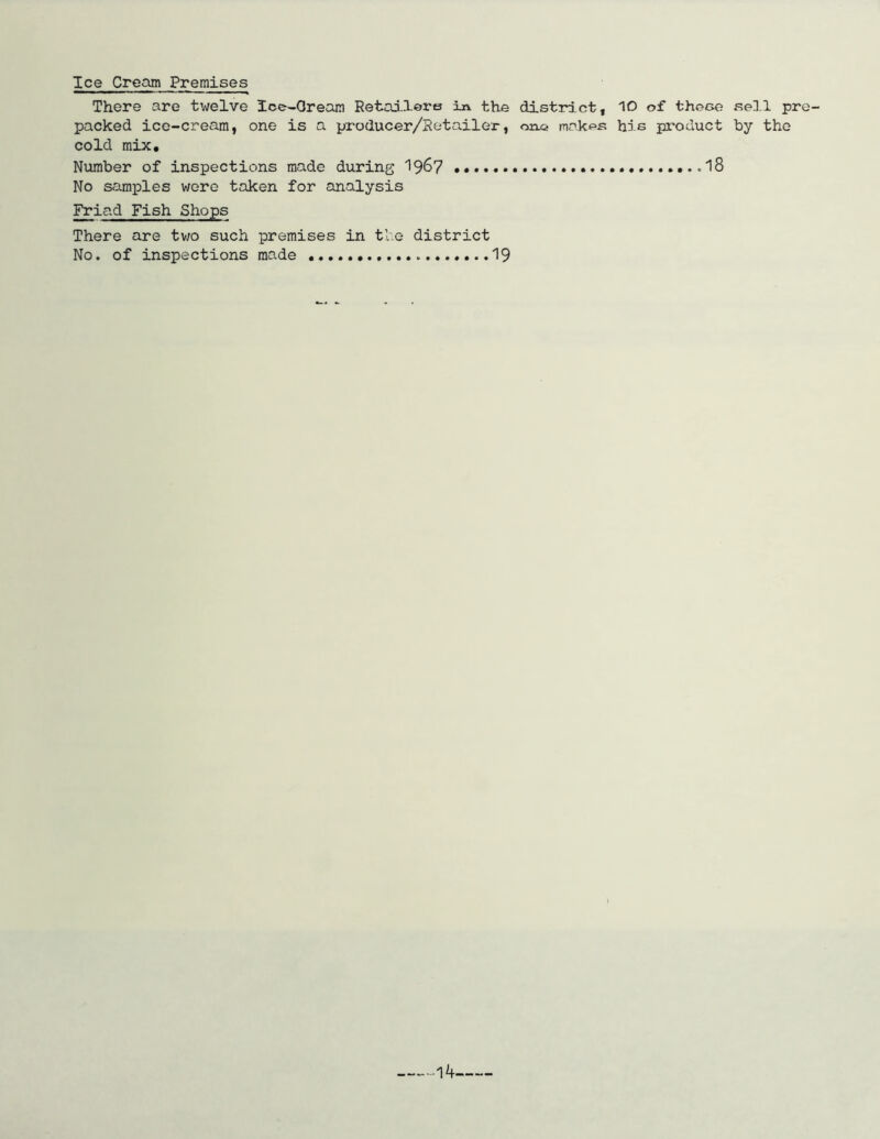 Ice Cream Premises There are twelve Ice-Oream Retailers in. the district, 10 of thece sell pre- packed ice-cream, one is a producer/Setailer, makes his product by the cold mix. Number of inspections made during 19^7 . .18 No samples were taken for analysis Friad Fish Shops There are two such premises in the district No. of inspections made 19