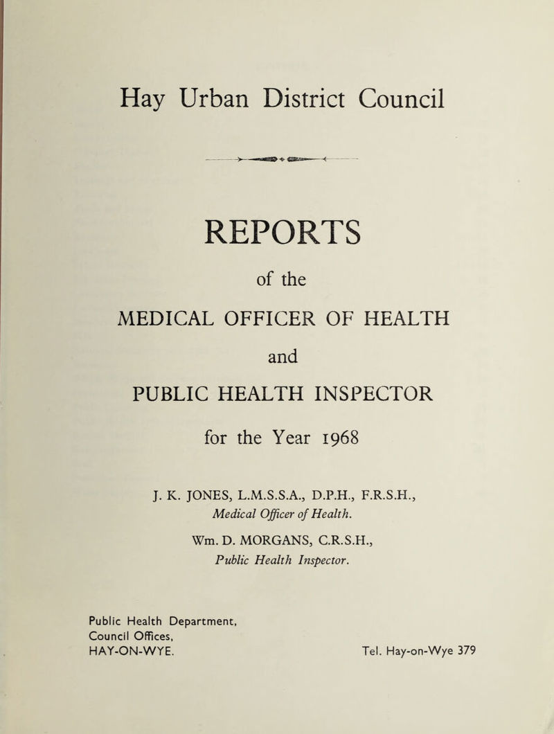 Hay Urban District Council REPORTS of the MEDICAL OFFICER OF HEALTH and PUBLIC HEALTH INSPECTOR for the Year 1968 J. K. JONES, L.M.S.S.A., D.P.H., F.R.S.H., Medical Officer of Health. Wm. D. MORGANS, C.R.S.H., Public Health Inspector. Public Health Department, Council Offices, HAY-ON-WYE. Tel. Hay-on-Wye 379