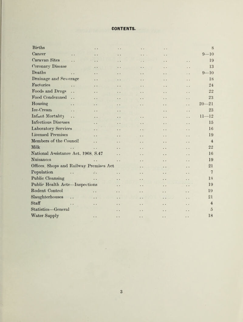 CONTENTS. Births Cancer Caravan Sites Coronary Disease Deaths Drainage and Sew erage Factories Foods and Drags Food Condemned Housing Ice-Cream Infant Mortality Infectious Diseases Laboratory Services Licensed Premises Members of the Council Milk National Assistance Act, 1968.. S.47 Nuisances Offices, Shops and Railway Premises Act Population Public Cleansing Public Health Acts—Inspections Rodent Control Slaughterhouses Staff Statistics—General Water Supply 8 9—10 19 13 9—10 18 24 22 23 20—21 23 11—12 15 16 19 4 22 16 19 21 7 18 19 19 21 4 5 18