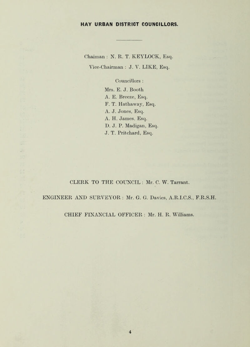 Ohaiman : N. R. T. KEYLOCK, Esq. Vice-Chairman : J. V. LIKE, Esq. Councillors : Mrs. E. J. Booth A. E. Breeze, Esq. F. T. Hathaway, Esq. A. J. Jones, Esq. A. H. James. Esq. D. J. P. Madigan, Esq. J. T. Pritchard, Esq. CLERK TO THE COUNCIL : Mr. C. W. Tarrant. ENGINEER AND SURVEYOR : Mr. G. G. Davies, A.R.I.C.S., F.R.S.H. CHIEF FINANCIAL OFFICER : Mr. H. R. Williams.