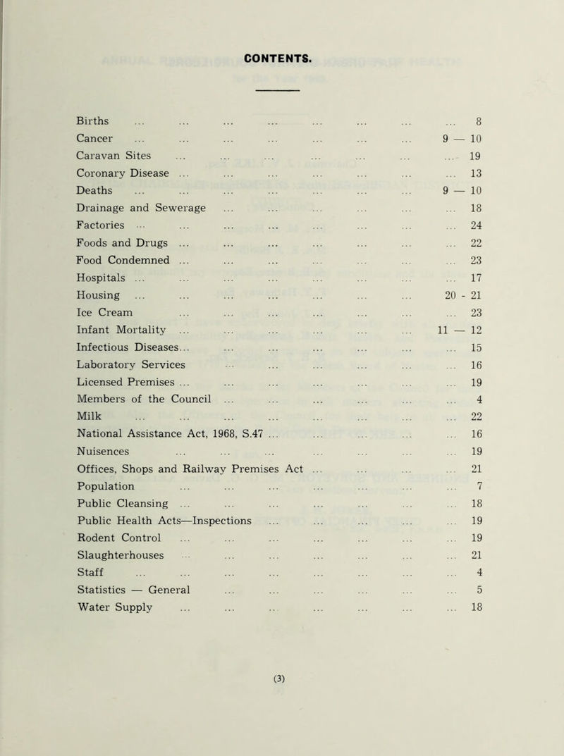 CONTENTS Births Cancer Caravan Sites Coronary Disease ... Deaths Drainage and Sewerage Factories Foods and Drugs ... Food Condemned ... Hospitals ... Housing Ice Cream Infant Mortality Infectious Diseases... Laboratory Services Licensed Premises ... Members of the Council Milk National Assistance Act, 1968, S.47 Nuisences Offices, Shops and Railway Premises Act Population Public Cleansing ... Public Health Acts—Inspections Rodent Control Slaughterhouses Staff Statistics — General Water Supply 8 9 — 10 ... 19 ... 13 9 — 10 ... 18 ... 24 ... 22 ... 23 ... 17 20 - 21 ... 23 11 — 12 ... 15 ... 16 ... 19 4 ... 22 ... 16 ... 19 ... 21 7 ... 18 ... 19 ... 19 ... 21 4 5 ... 18
