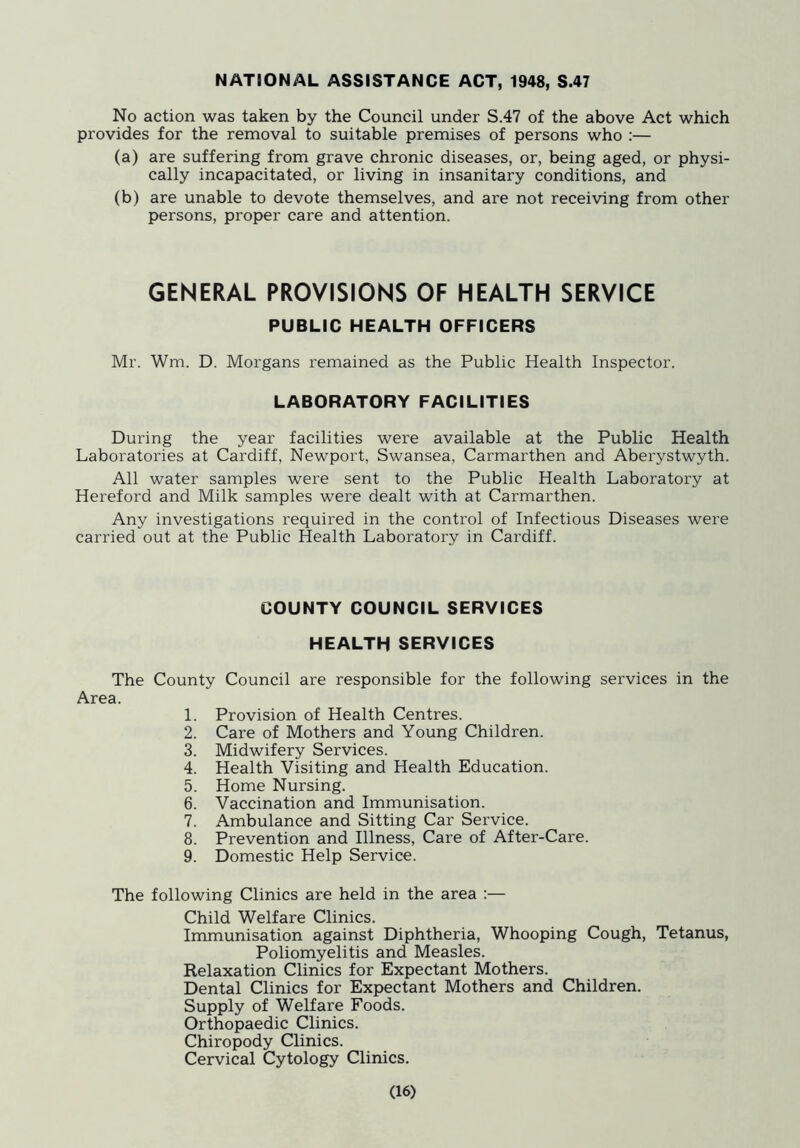 NATIONAL ASSISTANCE ACT, 1948, S.47 No action was taken by the Council under S.47 of the above Act which provides for the removal to suitable premises of persons who :— (a) are suffering from grave chronic diseases, or, being aged, or physi- cally incapacitated, or living in insanitary conditions, and (b) are unable to devote themselves, and are not receiving from other persons, proper care and attention. GENERAL PROVISIONS OF HEALTH SERVICE PUBLIC HEALTH OFFICERS Mr. Wm. D. Morgans remained as the Public Health Inspector. LABORATORY FACILITIES During the year facilities were available at the Public Health Laboratories at Cardiff, Newport, Swansea, Carmarthen and Aberystwyth. All water samples were sent to the Public Health Laboratory at Hereford and Milk samples were dealt with at Carmarthen. Any investigations required in the control of Infectious Diseases were carried out at the Public Health Laboratory in Cardiff. COUNTY COUNCIL SERVICES HEALTH SERVICES The County Council are responsible for the following services in the Area. 1. Provision of Health Centres. 2. Care of Mothers and Young Children. 3. Midwifery Services. 4. Health Visiting and Health Education. 5. Home Nursing. 6. Vaccination and Immunisation. 7. Ambulance and Sitting Car Service. 8. Prevention and Illness, Care of After-Care. 9. Domestic Help Service. The following Clinics are held in the area ;— Child Welfare Clinics. Immunisation against Diphtheria, Whooping Cough, Tetanus, Poliomyelitis and Measles. Relaxation Clinics for Expectant Mothers. Dental Clinics for Expectant Mothers and Children. Supply of Welfare Foods. Orthopaedic Clinics. Chiropody Clinics. Cervical Cytology Clinics.