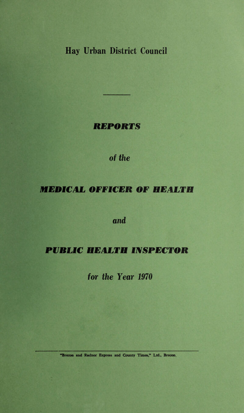 Hay Urban District Council REPORTS of the mEBICAL OFFICER OF HEALTH and PVHLMC HEALTH INSPECTOR for the Year 1970 *^recoo and Radnor Express and County Times,” Ltd., Brecon.