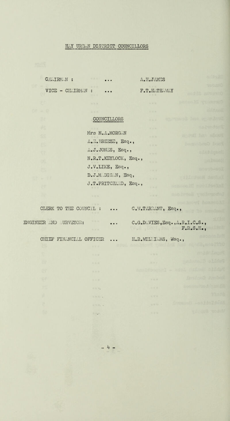 aiL'JRl^L-N : VICE - CIL'JRM;^ : COUNCILLORS Mrs M.A.M0RG;.N A • J.1I • RREEEj-i ) Es •) ji«J«(JON^S] Es(^s f N.R.T.KEn.OCK, Esq. J.V.LIKE, Esq., D.J.M-.DIG-.N, Esq, J.T.PRITCII/^;D, Esq. CLERK TO THE COUNCIL : ... C.U ENGINEER :m ,URWOR: ... C.G CHIEF FINlATCI/i OFFICER ... H.R A.H.J/I4ES F.T.I-L.TE.V/AY •T/iRRIIJT, Esq., .Dj.VIES,Esq. ,A.R«I.C.S., F.R.S.H., .\CEL1L.MS, Wsq.,