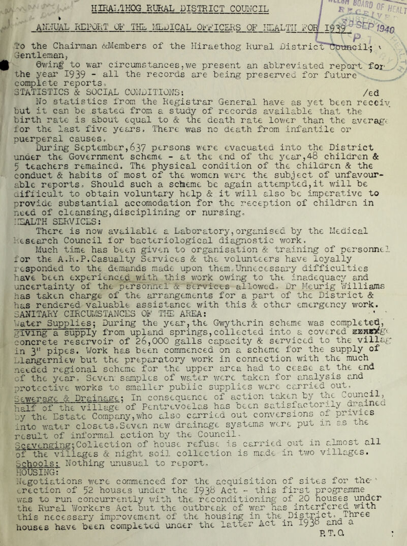 HIRAl.aKOG RURAL DISTRICT COUIvCIL I ANl-IUAL REPORT OF THL LlLDlCAL Qi<VIC£RS OF HLALTII 1‘orf ^^P'i94n T'o the Chairman c^xMemhers of the Hiraethog Rural DistricT*T?tnaaaGiL* v Gentleman, \ 0winf to war circumstances.Vvfe present an abbreviated report for the year I939 - all the records are being preserved for future’'^, complete reports,  ^ ..1 .. -4 STATISTICS & SOCIAL CORDITTONS*. /ed No statistics from the Registrar General have as yet been recciv but it can be ,statea from a study of records available that the birth rate is about equal to & the death rate lower than the average' for the last five years. There was no death from infantile or puerperal causes. During September,637 persons were evacuated into the District under the Government scheme - at the end of the year,48 children & 5 teachers remained. The physical condition of the children Sc the conduct & habits of most of the women w’ere the subject of unfavour- able reports. Should such a scheme be again attempted,it will be difiicult to obtain voluntary help & it v/ill also be imperative to provide substantial accomodation for the reception of children in need of cleansing,disciplining or nursing, IISALTK SERVICES: There is now available a Laboratory,organised by the Medical Research Council for bacteriological diagnostic work. Much time has been given to organisation & training of personnel for the A.R.P.Casualty Services & the volunteers have loyally responded to the demands made upon them,Unnecessary difficulties have been experienced with this work owing to the inadequacy and uncertainty of the personnel & services allowed- Dr Meurig Williams has taken charge of the arrangements for a part of the District & has rendered valuable assistance v/ith this & other emergency work. SANITARY CIRCUMSTANCES OF THE AREA: • ' ',;ater Supplies; During the year, the Gwythcrin scheme was completed, giv 1 hg~a~upply from upland springs, collected into a covered isjsnBygn concrete reservoir of 26,000 galls capacity & serviced to the villag in 3 pipes. Work has been commenced on a scheme for the supply of Llangerniewf but the preparatory work in connection with the much needed regional scheme for the upper area had to cease at_the end of the year. Seven samples of water were taken for analysis and protective works to smaHler public supplies were carried out, Sev/erage & Drainage; In consequence of action token by the Council, half'of the village of Pentrevoelas has been satisfactorily drainea by the Estate Company,who also carried out conversions of privies into water closets,Seven new drainage systems wv.re put in as the result of informal action by the Council- Scavenging^Collection of house refuse is carried out in ahnost all of the villages & night soil collection is made in two villages. Schools: Nothing unusual to reoort, housing! Negotiations were commenced for the acquisition of sites for the-'■ erection of 52 houses under the 193^ Act - this first progremme was to run concurrently with the reconditioning of_20 houses under the Rural Workers Act but the outbrecik of war has interfered with this necessary improvement of the housing in the_ District, Three- houses have been completed unaer the latter Act in Iy3^^