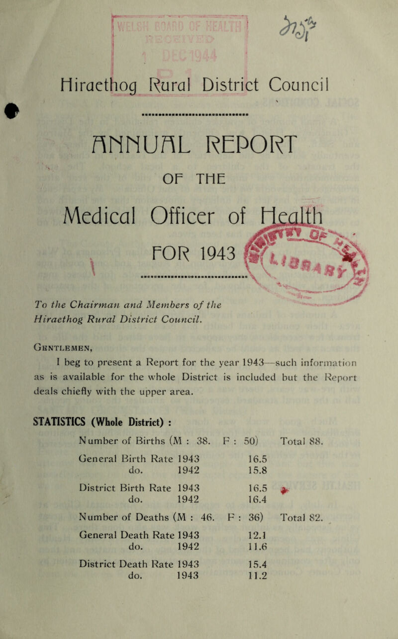 IV s liiracthog Rural District Council nnnuAL report OF TF1E Medical Officer POR \94 To the Chairman and Members of the Hiraethog Rural District Council. Gentlemen, I beg to present a Report for the year 1943—such information as is available for the whole District is included but the Report deals chiefly with the upper area. STATISTICS (Whole District) : N umber of Births (M : 38. F : 50) Total 88. General Birth Rate 1943 do. 1942 16.5 15.8 District Birth Rate 1943 do. 1942 16.5 16.4 * Number of Deaths (M : 46. F : 36) Total 82. General Death Rate 1943 do. 1942 12.1 11.6 District Death Rate 1943 do. 1943 15.4 11.2