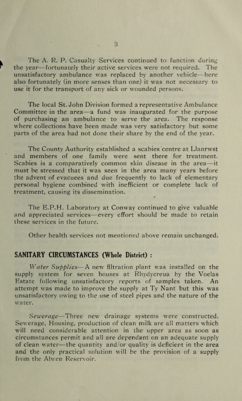 The A. R. P. Casualty Services continued to function during the year—fortunately their active services were not required. The unsatisfactory ambulance was replaced by another vehicle—here also fortunately (in more senses than one) it was not necessary to use it for the transport of any sick or wounded persons. The local St. John Division formed a representative Ambulance Committee in the area—a fund was inaugurated for the purpose of purchasing an ambulance to serve the area. The response where collections have been made was very satisfactory but some parts of the area had not done their share by the end of the year. The County Authority established a scabies centre at Llanrwst and members of one family were sent there for treatment. Scabies is a comparatively common skin disease in the area—it must be stressed that it was seen in the area many years before the advent of evacuees and due frequently to lack of elementary personal hygiene combined with inefficient or complete lack of treatment, causing its dissemination. The E.P.H. Laboratory at Conway continued to give valuable and appreciated services—every effort should be made to retain these services in the future. Other health services not mentioned above remain unchanged. SANITARY CIRCUMSTANCES (Whole District) : Water Supplies— A new filtration plant was installed on the supply system for seven houses at Rhydycreua by the Voelas Estate following unsatisfactory reports of samples taken. An attempt was made to improve the supply at Ty Nant but this was unsatisfactory owing to the use of steel pipes and the nature of the water. Sewerage—Three new drainage systems were constructed. Sewerage, Housing, production of clean milk are all matters which will need considerable attention in the upper area as soon as circumstances permit and all are dependant on an adequate supply of clean water—the quantity and/or quality is deficient in the area and the only practical solution will be the provision of a supply from the Alwen Reservoir.