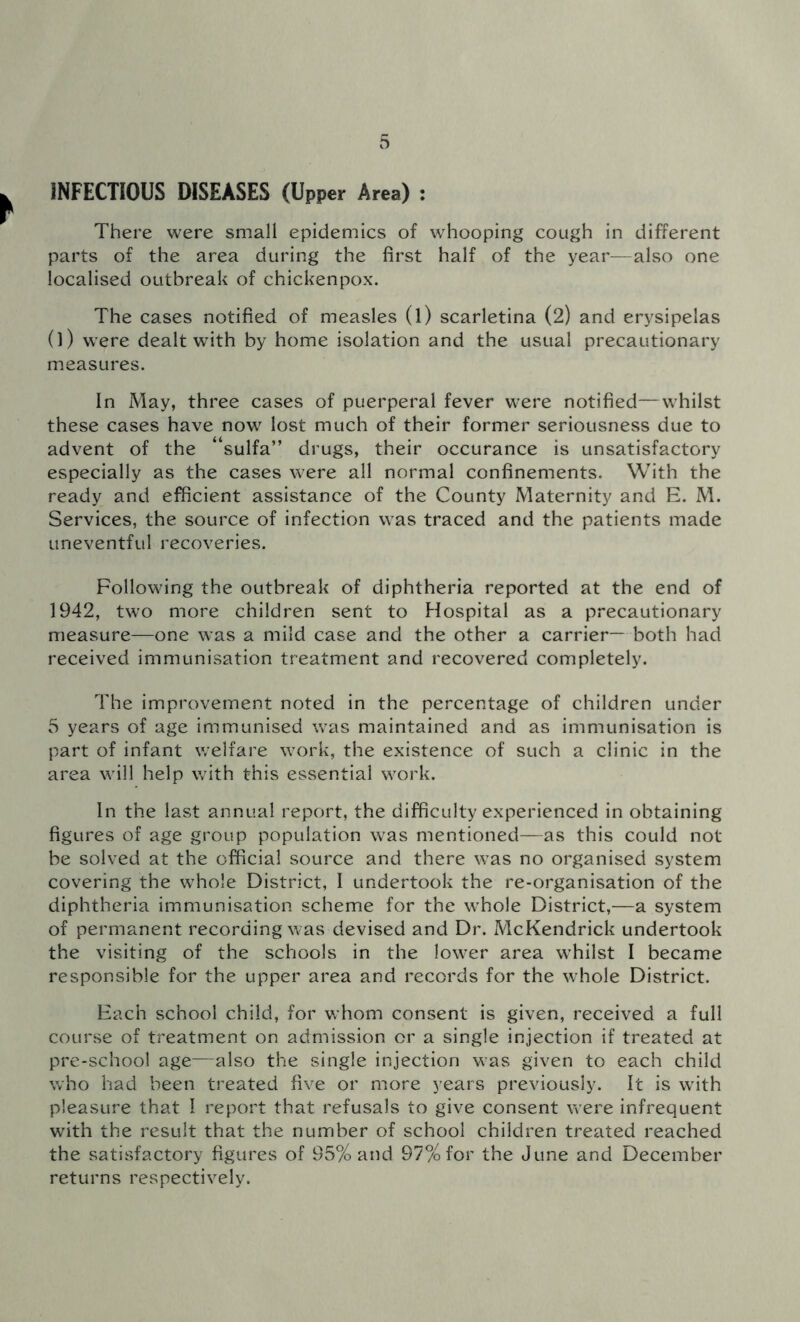 INFECTIOUS DISEASES (Upper Area) : There were small epidemics of whooping cough in different parts of the area during the first half of the year—also one localised outbreak of chickenpox. The cases notified of measles (l) scarletina (2) and erysipelas 0) were dealt with by home isolation and the usual precautionary measures. In May, three cases of puerperal fever were notified—whilst these cases have now lost much of their former seriousness due to advent of the “sulfa” drugs, their occurance is unsatisfactory especially as the cases were all normal confinements. With the ready and efficient assistance of the County Maternity and E. M. Services, the source of infection was traced and the patients made uneventful recoveries. Following the outbreak of diphtheria reported at the end of 1942, two more children sent to Hospital as a precautionary measure—one was a mild case and the other a carrier— both had received immunisation treatment and recovered completely. The improvement noted in the percentage of children under 5 years of age immunised was maintained and as immunisation is part of infant welfare work, the existence of such a clinic in the area will help with this essential work. In the last annual report, the difficulty experienced in obtaining figures of age group population was mentioned—as this could not be solved at the official source and there was no organised system covering the whole District, I undertook the re-organisation of the diphtheria immunisation scheme for the whole District,—a system of permanent recording was devised and Dr. McKendrick undertook the visiting of the schools in the lower area whilst I became responsible for the upper area and records for the whole District. Each school child, for whom consent is given, received a full course of treatment on admission or a single injection if treated at pre-school age—also the single injection wras given to each child who had been treated five or more years previously. It is with pleasure that I report that refusals to give consent w ere infrequent with the result that the number of school children treated reached the satisfactory figures of 95% and 97% for the June and December returns respectively.