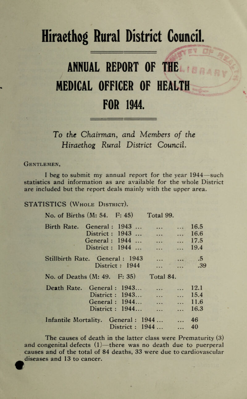 Hiraethog Rural District Council. — 'n ANNUAL REPORT OF THE MEDICAL OFFICER OF HEALTH FOR 1944. To the Chairman^ and Members of the Hiraethog Rural District Council, Gentlemen, I beg to submit my annual report for the year 1944—such statistics and information as are available for the whole District are included but the report deals mainly with the upper area. STATISTICS (Whole District). No. of Births (M: 54. F: 45) Total 99. Birth Rate. General : 1943 ... District : 1943 ... General : 1944 ... District : 1944 ... Stillbirth Rate. General : 1943 District : 1944 No. of Deaths (M: 49. F: 35) Total 84. Death Rate. General : 1943... District : 1943... General : 1944... District : 1944... Infantile Mortality. General : 1944 ... District: 1944... 16.5 16.6 17.5 19.4 .5 .39 12.1 15.4 11.6 16.3 46 40 The causes of death in the latter class were Prematurity (3) and congenital defects (1)—there was no death due to puerperal causes and of the total of 84 deaths, 33 were due to cardiovascular diseases and 13 to cancer.