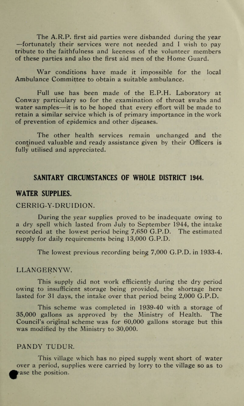 The A.R.P. first aid parties were disbanded during the year —fortunately their services were not needed and I wish to pay tribute to the faithfulness and keeness of the volunteer members of these parties and also the first aid men of the Home Guard. War conditions have made it impossible for the local Ambulance Committee to obtain a suitable ambulance. Full use has been made of the E.P.H. Laboratory at Conway particulary so for the examination of throat swabs and water samples—it is to be hoped that every effort will be made to retain a similar service which is of primary importance in the work of prevention of epidemics and other di^ases. The other health services remain unchanged and the continued valuable and ready assistance given by their Officers is fully utilised and appreciated. SANITARY CIRCUMSTANCES OF WHOLE DISTRICT 1944. WATER SUPPLIES. CERRIG-Y-DRUIDION. During the year supplies proved to be inadequate owing to a dry spell which lasted from July to September 1944, the intake recorded at the lowest period being 7,650 G.P.D. The estimated supply for daily requirements being 13,000 G.P.D. The lowest previous recording being 7,000 G.P.D. in 1933-4. LLANGERNYW. This supply did not work efficiently during the dry period owing to insufficient storage being provided, the shortage here lasted for 31 days, the intake over that period being 2,000 G.P.D. This scheme was completed in 1939-40 with a storage of 35,000 gallons as approved by the Ministry of Health. The Council’s original scheme was for 60,000 gallons storage but this was modified by the Ministry to 30,000. PANDY TUDUR. This village which has no piped supply went short of water over a period, supplies were carried by lorry to the village so as to i'ase the position.