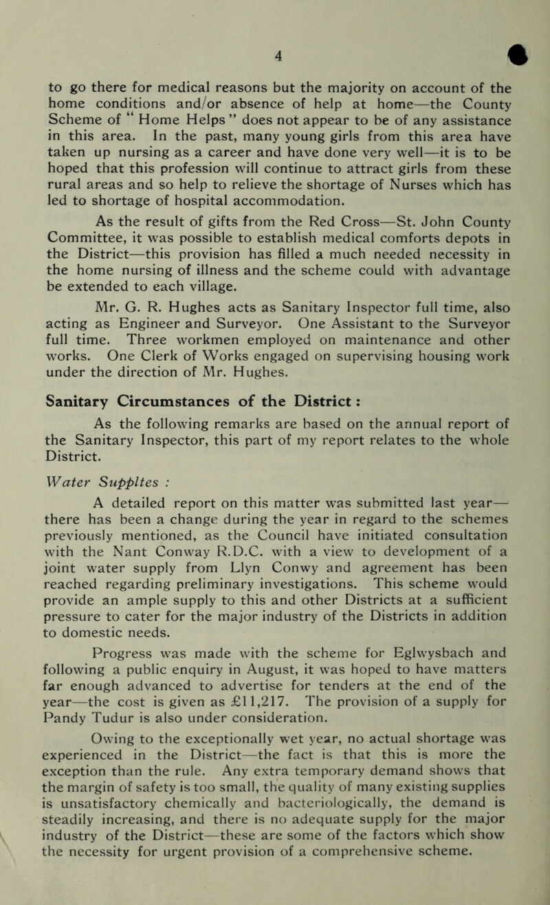 to go there for medical reasons but the majority on account of the home conditions and/or absence of help at home—the County Scheme of “ Home Helps ” does not appear to be of any assistance in this area. In the past, many young girls from this area have taken up nursing as a career and have done very well—it is to be hoped that this profession will continue to attract girls from these rural areas and so help to relieve the shortage of Nurses which has led to shortage of hospital accommodation. As the result of gifts from the Red Cross—St. John County Committee, it was possible to establish medical comforts depots in the District—this provision has filled a much needed necessity in the home nursing of illness and the scheme could with advantage be extended to each village. Mr. G. R. Hughes acts as Sanitary Inspector full time, also acting as Engineer and Surveyor. One Assistant to the Surveyor full time. Three workmen employed on maintenance and other works. One Clerk of Works engaged on supervising housing work under the direction of Mr. Hughes. Sanitary Circumstances of the District: As the following remarks are based on the annual report of the Sanitary Inspector, this part of my report relates to the whole District. Water Supplies : A detailed report on this matter was submitted last year— there has been a change during the year in regard to the schemes previously mentioned, as the Council have initiated consultation with the Nant Conway R.D.C. with a view to development of a joint water supply from Llyn Conwy and agreement has been reached regarding preliminary investigations. This scheme would provide an ample supply to this and other Districts at a sufficient pressure to cater for the major industry of the Districts in addition to domestic needs. Progress was made with the scheme for Eglwysbach and following a public enquiry in August, it was hoped to have matters far enough advanced to advertise for tenders at the end of the year—the cost is given as £11,217. The provision of a supply for Pandy Tudur is also under consideration. Owing to the exceptionally wet year, no actual shortage was experienced in the District—the fact is that this is more the exception than the rule. Any extra temporary demand shows that the margin of safety is too small, the quality of many existing supplies is unsatisfactory chemically and bacteriologically, the demand is steadily increasing, and there is no adequate supply for the major industry of the District—these are some of the factors which show the necessity for urgent provision of a comprehensive scheme.