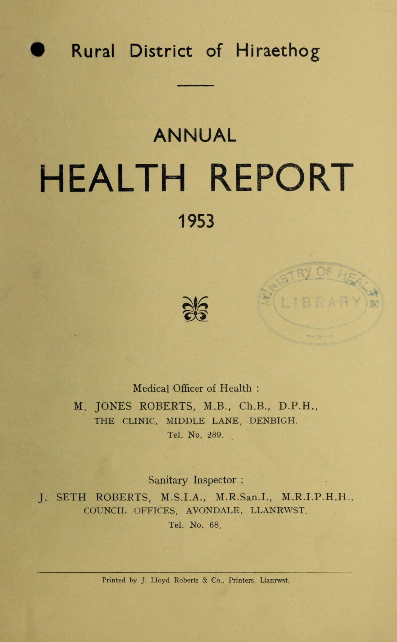 • Rural District of Hiraethog ANNUAL HEALTH REPORT Medical Officer of Health : M. JONES ROBERTS, M.B., Ch.B., D.P.H., THE CLINIC, MIDDLE LANE, DENBIGH. Tel. No. 289. Sanitary Inspector : J. SETH ROBERTS, M.S.I.A., M.R.San.L, M.R.I.P.H.H COUNCIL OFFICES, AVONDALE, LLANRWST. Tel. No. 68. 1953 Printed by J. Lloyd Roberts & Co., Printers, Llanrwst.