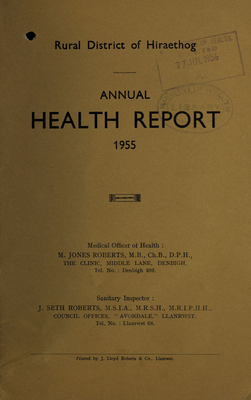 Rural District of Hiraethog ANNUAL HEALTH REPORT 1955 Medical Officer of Health : M. JONES ROBERTS, M.B., Ch.B., D.P.H., THE CLINIC, MIDDLE LANE, DENBIGH. Tel. No. : Denbigh 289. Sanitary Inspector : J. SETH ROBERTS, M.S.I.A., M.R.S.H., M.R.I.P.H.H., COUNCIL OFFICES, “ AVONDALE,” LLANRWST. Tel. No. : Llanrwst 68. Printed by J. Lloyd Roberts & Co., Llanrwst.