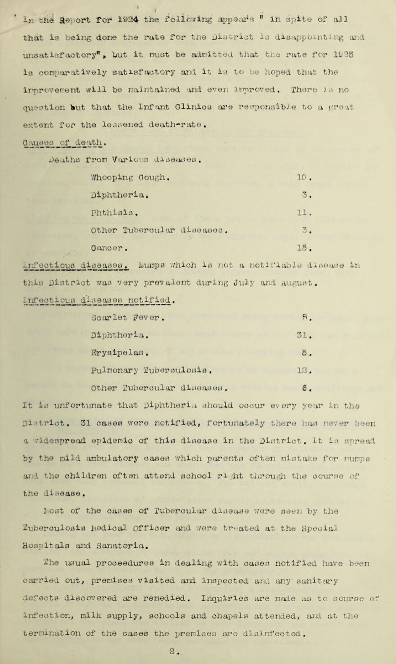 t Ik the Report for* 1934 the follcvring ;ippeiir?5 ” in sjiite of all that is being done the rate for the hiatriot io disappbxntIng and nnsatiof'aotory*^> but it mot be admitted that the rate for 1936 is ooRpfaratively satiBfaotory and it io to be hoped that the irproYenent will be maintained and eren improved. There no question l»ut that the Infant Olinioa are rerpojiaibJe to a proat extent for the leoeened death-rate, g aipqe q • deatha from V^irious diaeaues. V/hooping Gough. 10. Diphtheriai 3. Phtliisia. 11. Other Tubi^roular dieeaeso. 3. Oanoer. 15, inf eot ioua dipeaBea. humpe v/hioh ia ncjfc a notifiable ditieaeo in thio District wae very prevalent during July and augu^^t. Ird^eotiqua notified» rloarlet Fever. 5, Diphtheria. 31, Frysipelaa, B. Pulmonary TuberouloBis , 12. Other Tubercular diueaseo. 6, It ic luifortunate that Diphtheria ahould occur every year in the Dictrict. 31 oaces wore notified^ fortunately there hac never boon a .'idocpread epidemic of thie diceaa© in the District. It ic npread by t he mild ambulatory oasec which piorentfe^ often mistake for mumps and the children often attend school ri.dat througdi the course of the disease, host of the cases of Tubercular disease were seen by the tuberculosis 2'iedical Officer and v/ere treated at the Special Hospitals and Sanatoria, The usual prooeedures in dealing vsrith cases notified liave been carried out, j^remises visited and inspected arxl any sanitary defects discovered are remedied. Inquiries are ma:le as to aourae of infection, milk supply, schools and chapels attended, and at the termination of the oases the premises are disinfected. 2.