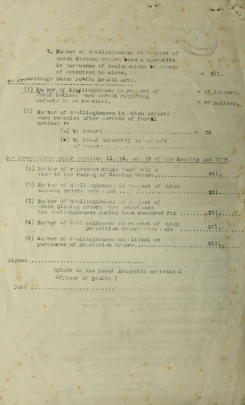 5'^ - > 4 <v*l 3, Kui ber oC d'.'eliinciieu-veo : n :^o ^j'lect of 'Hii oil GJosini* Or* lopy eecui e oi)erative in pur'ir-ince of .:teolai*-xtiono lay oToers of j.ntention to clo^e. £. unfor Pu'^lic Hertlth act':'., jii respect of vfi'ij-cli notioeo) ’'■ere cer-v ed. recjujf j ng i-Lef 0ot -j t<-;• ue reueda.ed . (^) Ini': ber of d''''ellinghouse3 in 'rhicli defeote rere rei'edied ixfter eervioe of forr^^Ll notices :- ('x) by o mere . - o , c , (b) by local autnor: ty j,n le;:^ .ml t of O'mors .. o . o a o , = N3 3 . - 17 3etter3. = R7 notices. • == 36 Q.L’i i T.^.® .oo'V--L^2S’l IP (l) Ilor ber of representations rrade --n th a vj.O '’ to tiie r'^aking of Closing Ci-*;i.ep:-3 ^ , (d) I'iufber of doilia nghouse i in re neot of closi.i'ig orders fere i ade ...... o„.„, . ^'■^H'ii^’S_Act If'^S lNi3 , dii ch .nil. (3) nunber of d'/ellinghousefi jn ra-:pect of 'diich Olosiiig orders rere .Letorrj.ned tlie b,--o3. J i ngliouses havi.ng been rendered fit .........nils...... (4) niu'ber of d'■0-1-■ a.nghouses in re.yoeot of 'dii cli Denola.tion Or lers 're;'’e r -.'uie ^ T. , , . , . (5) liurber of d-.-'ellinghouses de’/i dished in pursuance of Dei .oln tion Or Lers Signed (Olerh to the Local Autxjority or fedic r.1 Cffioer of He'-ilth ) Date . .