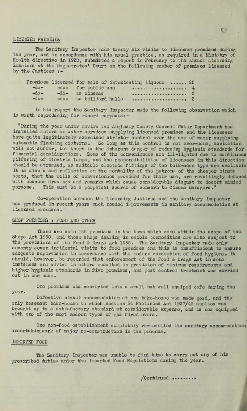 LICE^ED PREMISES The Sanitary Inspector riiade tT-venty six visits to licensed premises-during the year, and in accordance with his usual practice, as required in a Ministry of Health directive in 1920, submitted a report in February to the Annual Licensing Sessions at the llagistrates’ Court on the following number of premises licensed by the Justices Premises licensed for sale of intoxicating liquour 25 -do- -do- for public use 4 -do- -do- as cinemas 3 -do- -do- as billiard halls 2 In his report the Sanitary Inspector made the following observation which is worth reproducing for record purposes “During the year under review the Anglesey County Council Water Department has installed meters on water services supplying licensed promises and the licensees have quite legitimately exorcised stricter control over the use of water supplying automatic flushing cisterns. So long as this contiwl is not over-done, sanitation will not suffer, but there is the inherent danger of reducing hygienic standards for financial considerations. Some of the conveniences are ill-lighted due to continuous pilfering of electric lamps, and the responsibilities of liconsoos in this direction should be stressed, as suitable electric fittings of the bulk-Head typo are available It is also a sad reflection on the mentality of the patrons of the cheaper cinema scats, that the vmlls of conveniences provided for their use, are revoltingly defaced with obscene dravjings and i-omarlcs which cause considerable disgust to docent minded persons. This must be a perpetual source of concern to Cinema liamgors Co-operation between the Licensing Justices and the Sanitary Inspector has produced in recent years much needed improvements in sanitaiy accommodation at licensed premises, SHOP PEE.MISES ? FOOD AM) OTHER There are some 185 promises in the town which come within the scope of the Shops Act 1950, and those shops dealing in edible commodities are also subject to the provisions of the Food & Drugs Act 1938 , The Sanitaiy Inspector imdo only seventy seven incidental visits to food premises and this is insufficient to ensure adequate supervision in accordance vjith the modern conception of food hygiene. It should, hoviTover, bo recorded that enforcement of the Food & Drugs Act in some instances and advice in others resulted in provision of minimum requirements and higher hygienic standards in five premises, and post control treatment was carried out in one case. One promises was converted into a small but well oquipod cafe during the year. Defective closet accommodation at one bajee-house was made good, and the only basement bake-house to which section 54 Factories Act 1937/48 applies was brought up to a satisfactory standard at considerable expense, and is now equipped with one of the most modern typos of gas fired ovens. One non-food establishment completely re-modelled its sanitary accommodation, undertakdigwork of major re-construction in the process, DiPORTED FOOD The Sanitary Inspector was unable to find time to carry out any of his prescribed duties under the Imported Food Regulations during the year.