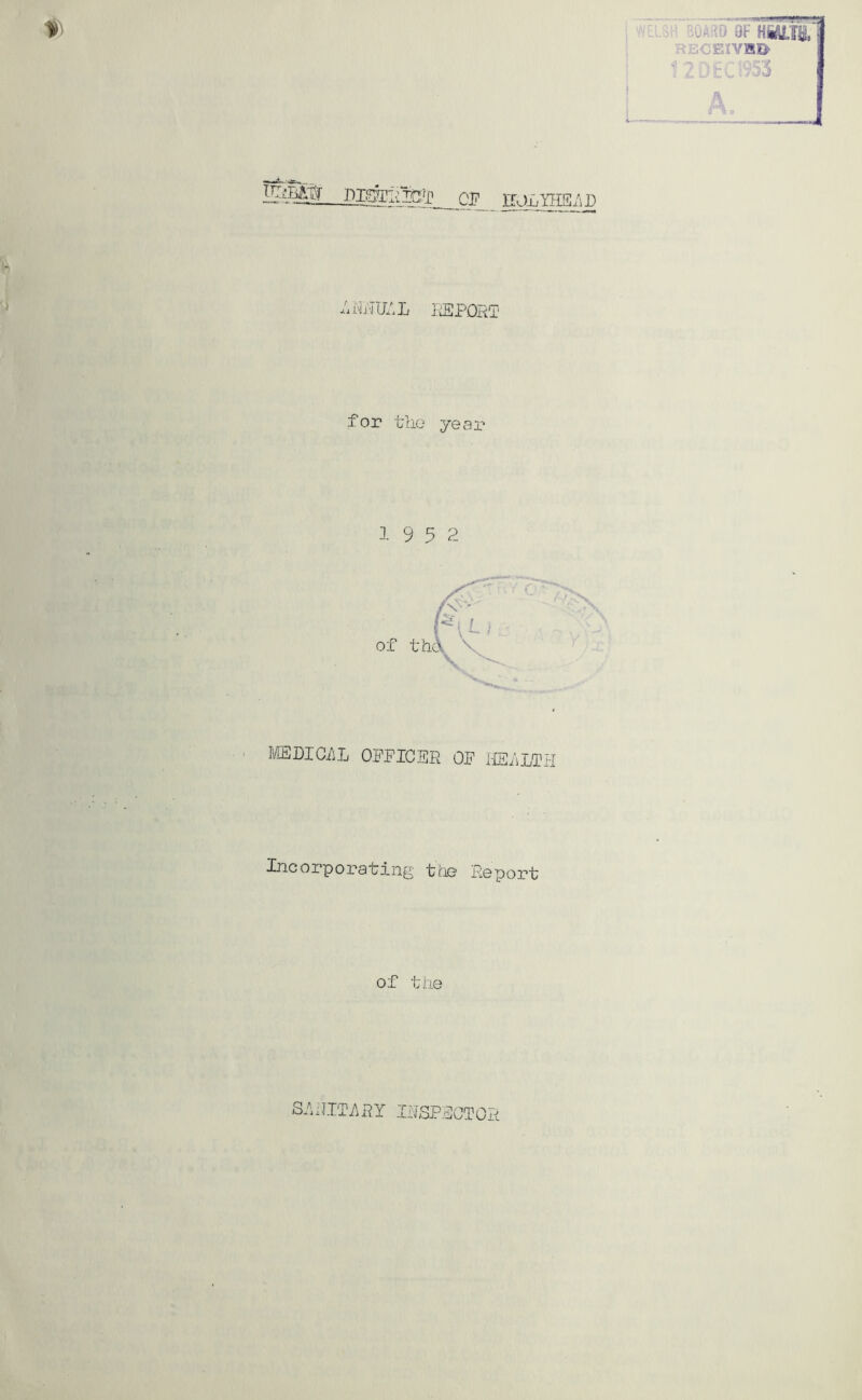 WELSH 9F RECEIVB5> 12D£.:V53 i i u gJIiYHSiSg -I'IjTIXLL xLEPQR'T for the year 1 9 5 2 MDIGilL OPPICER OP HEiiLTtl Pncorporafing firK? Report; of the SRRIT7\RY IRSPPOTOR