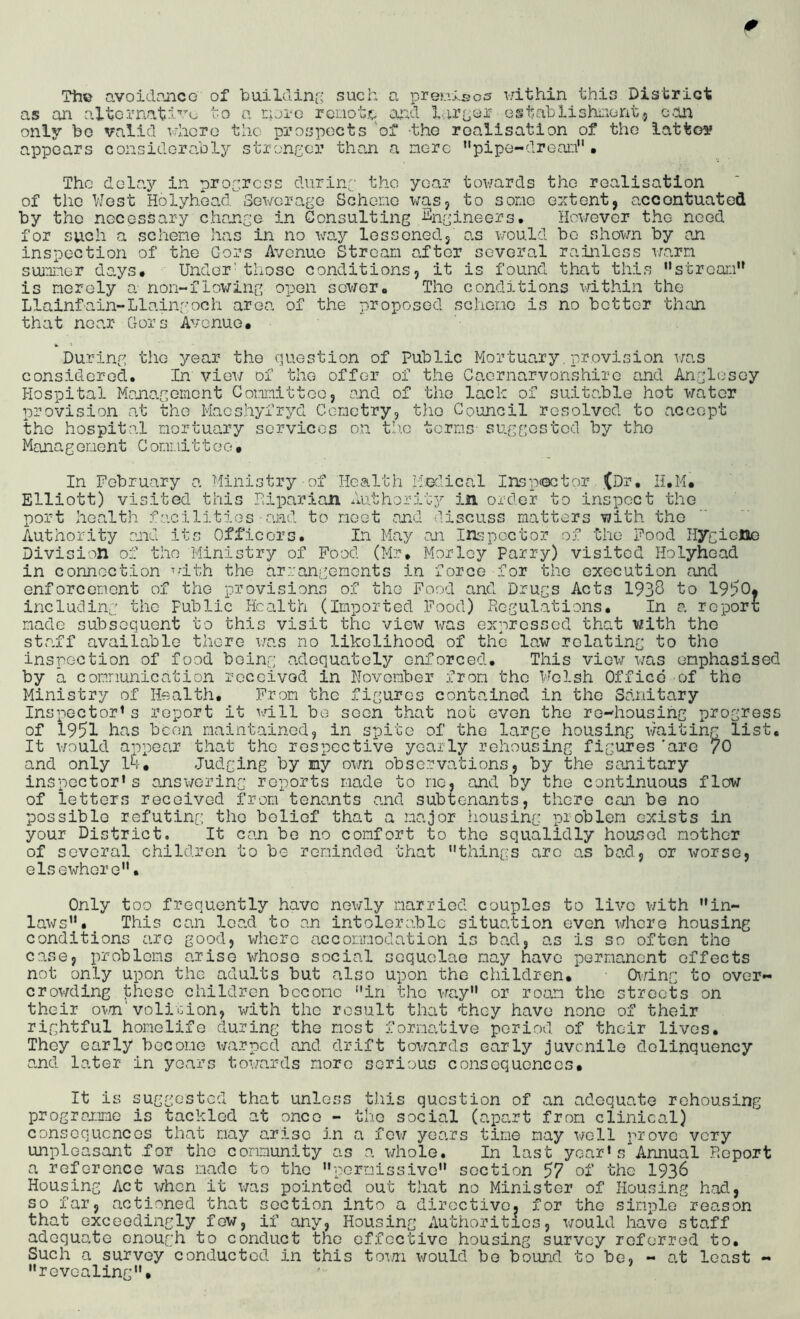 The avoidance of builciinc' such a preuisos within this District as an altornatd’'’'^- to a riji-e renote and G§tahlishnont,5 con only be valid whoro the prospects 'of -the roalisation of the lattoy appears considerably stroneor than a nere ’‘pipe-drean” . The dela.y in progress durinp the year towards the realisation of the West Holyhead Sewerage Schene was, to some extent, accentuated by the necessary change in Consulting Engineers. However the need for such a schene has in no wa.y lessoned, as would bo shown by an inspection of the Gors Avenue Stream after several rainless warn summer days# Under' those conditions, it is found that this '‘stream” is merely tx non-flowing open sower# The conditions within the Llainfain-Liningoch area of the proposed scheme is no bettor than that near Gors Avenue# *■ ^ During the year the question of Public Mortuary.provision was considered. In view of the offer of the Caernarvonshire and Anglesey Hospital Management Committee, and of the lack of suitable hot water provision at the Maeshyfryd Gcmetry, the Council resolved to accept the hospital mortuary services on th.o terms suggosted by tho Manag ement C ommi11 e o• In February a Ministry of Health Medical Insp<octor (Dr, H.M# Elliott) visited this Fiparian Authorit.3^ in order to inspect the port health facilities■and to meet and discuss matters with tho Authority end its Officors. In May an In-^pcctor of the Food Hygioltie Division of tho Ministry of Food (Mr# Morloy Parry) visited Holyhead in connection ^dth the arrangements in force for tho execution and enforcomont of the provisions of the Food and Drugs Acts 193^ to 1950. including the Public Health (Imported Food) Regulations. In a report made subsequent to this visit the view was expressed that with tho stadf available there was no likolihood of the law rolating to tho inspection of food boing adequately enforced. This v±Q\\r was emphasised by a communication received in November from tho Welsh Office of the Ministry of Health# From tho figures contained in the Sanitary Inspector's report it vdll be soon that nob evon the ro-housihg progress of 1951 hns been maintainod, in spite of the large housing lAniting list* It v/ould appear that the respective yearly rehousing figures'are /O and only 14# Judging by my own obso?:vations, by the sanitary inspector's answering reports made to me* and by the continuous flow of letters received from teno.nts and subtenants, there can be no possible refuting tho belief that a major .housing problem exists in your District. It can bo no comfort to tho squalidly hoacod mother of SGVoral children to be roninded that things arc as bad, or worse, elsewhere* Only too frequently have newly married couples to live with in- laws. This can load to an intolerable situation even \\rhcre housing conditions are good, where accomodation is bad, as is so often the case, problems arise whoso social soquolae may have permanent offects not only upon the adults but also upon the children. 0\r±nr to over- crowding thosG children become in tho ^-ray or roam the streets on their ov/n'volition, with the result that they have none of their rightful homelife during the most formative period of their lives. They early become v/arped and drift towards early juvenile delinquency and later in years towards more serious consoquonccs. It is suggested that unless this question of an adequate rehousing progroxime is tackled at once - the social (apart from clinical) conscquoncGS that may arise in a few years tine may well prove very unpleasant .for tho community as a whole. In last year's Annual Report a reference was made to the pormissivo section 57 of tho I936 Housing Act when it was pointed out that no Minister of Housing had, so far, actioned that section into a diroctivo. for the simple reason that Gxceodingly few, if any, Housing Authoritios, would have staff adequate enough to conduct the effective housing survey referred to. Such a survey conducted in this toini would bo bound to be, - at least - revealing.