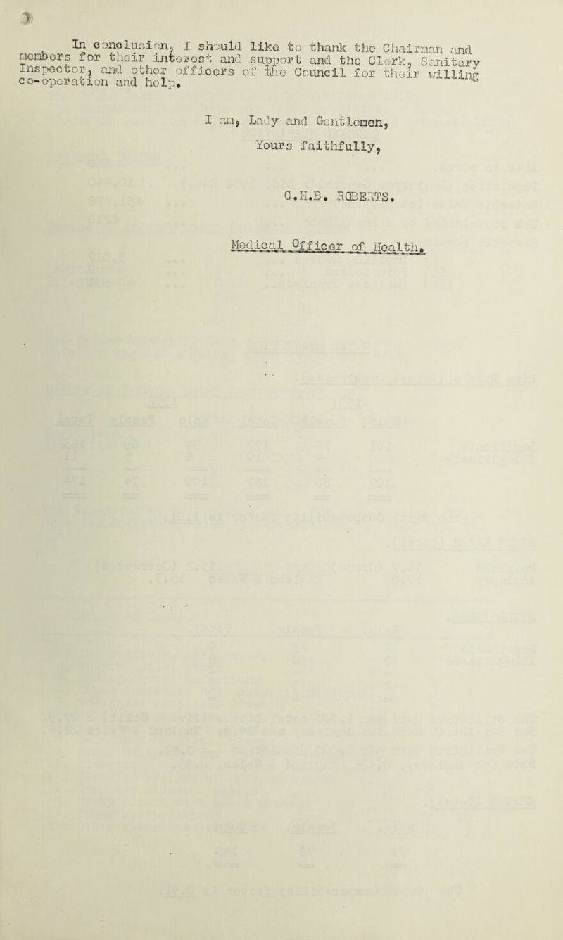 mcnbors for their intoi^oot Inspector, and other officers co-operation and help. and support and the Gl.ork, Sonitary of the Council for tlioir x/illlup I an, Laiy and Gentlenon, Yours faithfully, G.K.B. ROBERTS. Me^ic,al Officer of Health^