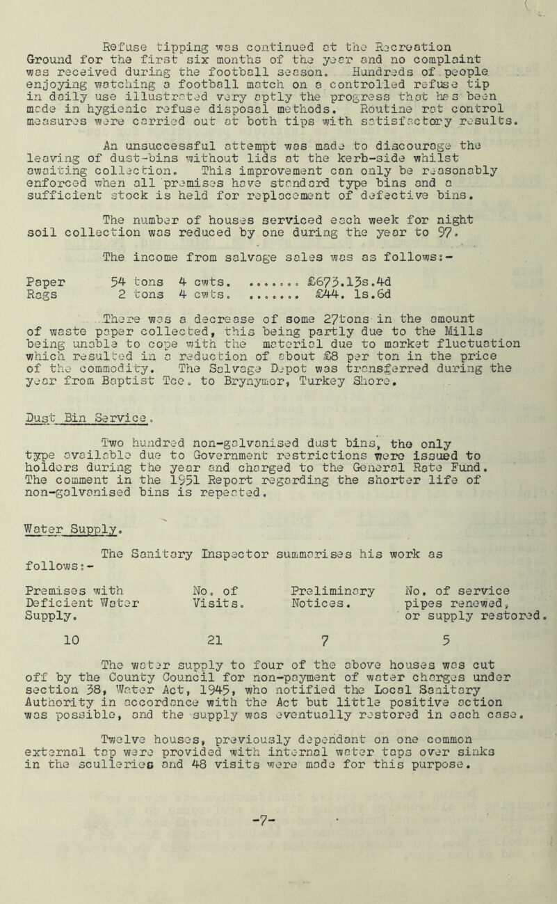 Refuse tipping i/^as continued ct the Recreation Ground for the first six months of the year and no complaint was received during the football season. Hundreds of.people enjoying watching a football match on a.controlled refuse tip in doily use illustrated very aptly the progress that has been made in hygienic refuse disposal methods. Routine rot control measures were carried out at both tips with satisfactory results. An unsuccessful attempt was made to discourage the leaving of dust-bins without lids at the kerb-side whilst awaiting collection. This improvement con only be reasonably enforced when all premises hove standard type bins and a sufficient stock is held for replocoms’nt of defective bins. The number of houses serviced each week for night soil collection was reduced by one during the year to 97• The income from salvage sales was as followss- Paper 5^ tons 4 cwts £675.13s,4d Rags 2 tons 4 cwts. ....... £44. ls,6d ...There was a decrease of some 27tons in the amount of waste paper collected, this being partly due to the Mills being unable to cope with the material due to market fluctuation which resulted in a reduction of about £8 per ton in the price of the commodity. The Salvage Depot was transferred during the year from Baptist Tee. to Brynymor, Turkey Shore, Dust Bin Service. Two hundred non-galvanised dust bins^ the only type available due to Government restrictions were issued to holders during the year and charged to the General Rate Fund. The comment in the 1951 Repo.rt regarding the shorter life of non-galvanised bins is repeated. Water Supply. The Sanitary Inspector summarises his work as follows s- Premises with Deficient Water Supply. No. of Visits. Preliminary No. of service Notices. pipes renewed» or supply restored. 10 21 7 5 The water supply to four of the above houses was cut off by the County Council for non-payment of water charges under section 38, Water Act, 1945» who notified the Local Sanitary Authority in accordance with the Act but little positive action was possible, and the supply was eventually restored in each case. Twelve houses, previously dependant on one common external tap were provided with internal water tops over sinks in the scullerieo and 48 visits were mode for this purpose. -7-
