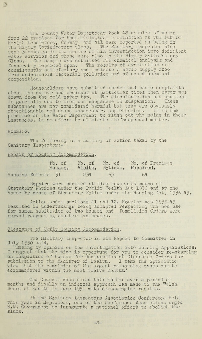 ') The County Woter Deportment took 48 samples of wotor from 22 premises for bocteriolop^icol erominotion o.fc the Public Health Laboratory, Convja.y, and all were reported as being in the Highly Sarisfactory class. The Sanitary Inspector also took 3’^samples in the course of his investigation into deficient water services and these were also in the Highly Satisfactory Class. One sample was submitted for chemical analysis and favourably reported upon. The results of examination are consistently satisfactory and indicate a water supply free from undesirable bacterial p)ollu.tion and of sound chemical composition. Householders have submitted random and panic complaints about the colour and sediment at particular times when water was drawn from the cold water tap. The discolouration and sediment is generally due to iron and manganese in suspension. These substances are not considered harmful but they are obviously objectionable and cause unnecessary apprehension. It is the practice of the Water Department to flush out the mains in these instances, in an effort to eliminate the Suspended matter. HQTJSIHG. The following .’.s a summary of action taken by the Sanitary Inspectors- Henair of Housing Accommodation. Ho, of Wo, of Houses. Visits. Housing Defects 91 234 Wo, of Wo, of Premises Wotices. Repaired, 65 64 Repairs were secured at nine houses by means of Statutory Wotices under the Public Health i^ct 1936 and at one house by means of Statutory Notice under the Housing i\ct, 1936-49. Action under sections 11 and 12, Housing Act 1936-49 resulted in undertakings being accepted respecting the non use for human habitation of two houses and Demolition Ordex's were served respecting another two houses. Clearance of Unfit Housing Accon'modabion. The Sanitary Inspector in his Report to Committee in July 1950 said, Basing my opinion on the investigation into Housing Applications, I suggest that the time is opportune for you to consider re-starting on inspection of houses for declaration of Clearance Orders for submission to the Etnister of Health. I take the optimistic view that the remainder of the urgent re-housing cases can be accommodated within the next twelve months, The Council considered this matter over a period of months and finally nn informal approach was made to the Welsh Board of Health in June 1951 with discouraging results. At the Sanitary I.i.spectors Association Conference held this year in September, one of the Conference Resolutions urged H.M. Government to inaugurate a national effort to abolish the slums. - -8-