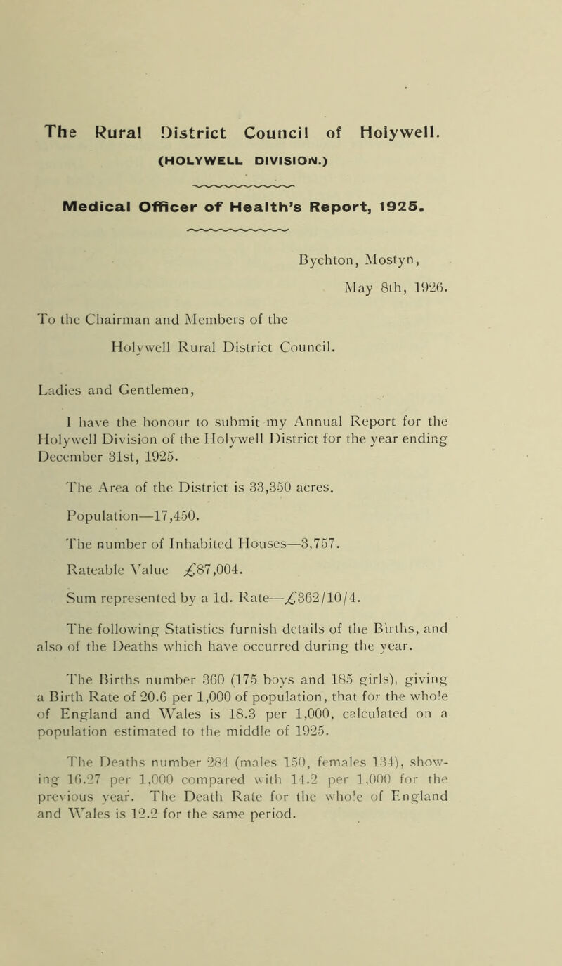 The Rural District Council of Holywell. (HOLYWELL DIViSIOiY.) Medical Officer of Health’s Report, 1925. Bychton, Mostyn, May 8th, 192G. To the Chairman and Members of the Holywell Rural District Council. Ladies and Gentlemen, I have the honour to submit my Annual Report for the 1 lolywell Division of the Holywell District for the year ending December 31st, 1925. The Area of the District is 33,350 acres. Population—17,450. 'riie number of Inhabited Houses—3,757. Rateable \Alue .^87,004. Sum represented by a Id. Rate—^302/10/4. The following Statistics furnish details of the Births, and also of the Deaths which have occurred during the year. The Births number 300 (175 boys and 185 girls), giving a Birth Rate of 20.6 per 1,000 of population, that for the whole of England and Wales is 18.3 per 1,000, calculated on a population estimated to the middle of 1925. The Deaths number 284 (males 150, females 134), show- ing 10.27 per 1,000 compared with 14.2 per 1,000 for the previous year. The Death Rate for the who'e of England and Wales is 12.2 for the same period.